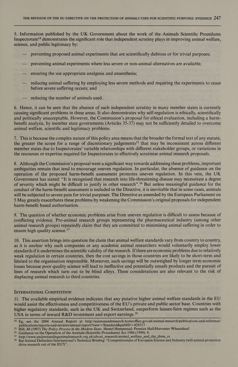 5. Information published by the UK Government about the work of the Animals Scientific Procedures Inspectorate!* demonstrates the significant role that independent scrutiny plays in improving animal welfare, science, and public legitimacy by: — preventing proposed animal experiments that are scientifically dubious or for trivial purposes; — preventing animal experiments where less severe or non-animal alternatives are available; — ensuring the use appropriate analgesia and anaesthesia; — reducing animal suffering by employing less severe methods and requiring the experiments to cease before severe suffering occurs; and — reducing the number of animals used. 6. Hence, it can be seen that the absence of such independent scrutiny in many member states is currently causing significant problems in these areas. It also demonstrates why self-regulation is ethically, scientifically and politically unacceptable. However, the Commission’s proposal for ethical evaluation, including a harm- benefit analysis, by member state governments (Articles 35-37) may not be sufficiently detailed to overcome animal welfare, scientific and legitimacy problems. 7. This is because the complex nature of this policy area means that the broader the formal text of any statute, the greater the scope for a range of discretionary judgements!&gt; that may be inconsistent across different member states due to Inspectorates’ variable relationships with different stakeholder groups, or variations in the resources or expertise required for Inspectorates to effectively scrutinise animal research proposals. 8. Although the Commission’s proposal went a significant way towards addressing these problems, important ambiguities remain that tend to encourage uneven regulation. In particular, the absence of guidance on the operation of the proposed harm-benefit assessment promotes uneven regulation. In this vein, the UK Government has stated: “It is recognised that research into life-threatening disease may necessitate a degree of severity which might be difficult to justify in other research”.'® But unless meaningful guidance for the conduct of the harm-benefit assessment is included in the Directive, it is inevitable that in some cases, animals will be subjected to severe pain for trivial purposes. The Directive as amended by the European Parliament on 5 May greatly exacerbates these problems by weakening the Commission’s original proposals for independent harm-benefit based authorisation. 9. The question of whether economic problems arise from uneven regulation is difficult to assess because of conflicting evidence. Pro-animal research groups representing the pharmaceutical industry (among other animal research groups) repeatedly claim that they are committed to minimising animal suffering in order to ensure high quality science.'” 10. This assertion brings into question the claim that animal welfare standards vary from country to country, as it is unclear why such companies or any academic animal researchers would voluntarily employ lower standards if it undermines the scientific validity of the research. If there are economic problems due to relatively weak regulation in certain countries, then the cost savings in those countries are likely to be short-term and limited to the organisation responsible. Moreover, such savings will be outweighed by longer term economic losses because poor quality science will lead to ineffective and potentially unsafe products and the pursuit of lines of research which turn out to be blind alleys. These considerations are also relevant to the risk of displacing animal research to third countries. INTERNATIONAL COMPETITION 11. The available empirical evidence indicates that any putative higher animal welfare standards in the EU would assist the effectiveness and competitiveness of the EU’s private and public sector base. Countries with higher regulatory standards, such as the UK and Switzerland, outperform laissez-faire regimes such as the USA in terms of inward R&amp;D investment and export earnings. '* 14 Eg, see the 2004 Annual Report at http://scienceandresearch.homeoffice.gov.uk/animal-research/publications-and-reference/ publications/reports-and-reviews/annual-report?view = Standard&amp;pubID = 428513 1S Hill, M (1997) The Policy Process in the Modern State. Hemel Hempstead: Prentice Hall/Harvester Wheatsheaf. ‘6 Guidance on the Operation of the Animals (Scientific Procedures) Act 1986 (1990): 9. '7 http://www.understandinganimalresearch.org.uk/about_research/animal_welfare_and_the_three_rs 18 See Animal Defenders International’s Technical Briefing: “Competitiveness of European Science and Industry (will animal protection drive research out of the EU?)”.