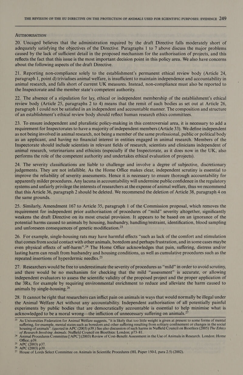 AUTHORISATION 20. Uncaged believes that the administration required by the draft Directive falls moderately short of adequately satisfying the objectives of the Directive. Paragraphs | to 7 above discuss the major problems caused by the lack of sufficient detail in the proposed mechanism for the authorisation of projects, and this reflects the fact that this issue is the most important decision point in this policy area. We also have concerns about the following aspects of the draft Directive. 21. Reporting non-compliance solely to the establishment’s permanent ethical review body (Article 24, paragraph |, point d) trivialises animal welfare, is insufficient to maintain independence and accountability in animal research, and falls short of current UK measures. Instead, non-compliance must also be reported to the Inspectorate and the member state’s competent authority. 22. The absence of a stipulation for lay, ethical or independent membership of the establishment’s ethical review body (Article 25, paragraphs 2 to 4) means that the remit of such bodies as set out at Article 26, paragraph | could not be satisfied in an independent and accountable manner. The composition and structure of an establishment’s ethical review body should reflect human research ethics committees. 23. To ensure independent and pluralistic policy-making in this controversial area, it is necessary to add a requirement for Inspectorates to have a majority of independent members (Article 33). We define independent as not being involved in animal research, not being a member of the same professional, public or political body as an applicant, and having no financial interest in entities engaged in animal research. Members of the Inspectorate should include scientists in relevant fields of research, scientists and clinicians independent of animal research, veterinarians and ethicists (especially if the Inspectorate, as it does now in the UK, also performs the role of the competent authority and undertakes ethical evaluation of projects). 24. The severity classifications are liable to challenge and involve a degree of subjective, discretionary judgements. They are not infallible. As the Home Office makes clear, independent scrutiny is essential to improve the reliability of severity assessments. Hence it is necessary to ensure thorough accountability for apparently milder procedures. Any lacuna in accountability will undermine public confidence in the regulatory systems and unfairly privilege the interests of researchers at the expense of animal welfare, thus we recommend that this Article 36, paragraph 2 should be deleted. We recommend the deletion of Article 38, paragraph 4 on the same grounds. 25. Similarly, Amendment 167 to Article 35, paragraph | of the Commission proposal, which removes the requirement for independent prior authorisation of procedures of “mild” severity altogether, significantly weakens the draft Directive on its most crucial provision. It appears to be based on an ignorance of the potential harms caused to animals by housing, husbandry, handling/restraint, identification, blood sampling and unforeseen consequences of genetic modification.”* 26. For example, single-housing rats may have harmful effects “such as lack of the comfort and stimulation that comes from social contact with other animals, boredom and perhaps frustration, and in some cases maybe even physical effects of self-harm”.24 The Home Office acknowledges that pain, suffering, distress and/or lasting harm can result from husbandry and housing conditions, as well as cumulative procedures such as the repeated insertions of hyperdermic needles.”° 27. Researchers would be free to underestimate the severity of procedures as “mild” in order to avoid scrutiny, and there would be no mechanism for checking that the mild “assessment” is accurate, or allowing independent evaluators to assess the scientific validity of the proposed project and the proper application of the 3Rs, for example by requiring environmental enrichment to reduce and alleviate the harm caused to animals by single-housing.”° 28. It cannot be right that researchers can inflict pain on animals in ways that would normally be illegal under the Animal Welfare Act without any accountability. Independent authorisation of all potentially painful experiments by public bodies that are democratically accountable is essential to help minimise what is acknowledged to be a moral wrong—the infliction of unnecessary suffering on animals.’ 23 As Universities Federation for Animal Welfare suggests, “it is likely that too little weight is given at present to some forms of mental suffering, for example, mental states such as boredom and other suffering resulting from solitary confinement or changes in the social housing of animals”. (quoted in APC (2003) p39.) See also discussion of such harms in Nuffield Council on Bioethics (2005) The Ethics of Research Involving Animals. Nuffield Council on Bioethics: London; p73-81. 24 Animal Procedures Committee [‘APC’] (2003) Review of Cost-Benefit Assessment in the Use of Animals in Research. London: Home Office; p39. 25 APC (2003) p37. 26 APC (2003) p39. 27 House of Lords Select Committee on Animals in Scientific Procedures (HL Paper 150-I, para 2.5) (2002).