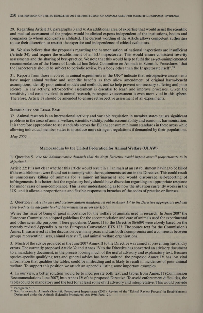 29. Regarding Article 37, paragraphs 3 and 4: An additional area of expertise that would assist the scientific and medical assessment of the project would be clinical experts independent of the institutions, bodies and companies to whom applicants is affiliated. The current wording of the Article allows competent authorities to use their discretion to restrict the expertise and independence of ethical evaluators. 30. We also believe that the proposals regarding the harmonisation of national inspections are insufficient (Article 34), and require the establishment of an EU inspectorate. This would ensure consistent severity assessments and the sharing of best-practice. We note that this would help to fulfil the as-yet-unimplemented recommendation of the House of Lords ad hoc Select Committee on Animals in Scientific Procedures “that the Inspectorate should be subject to periodic review, by a body other than the Inspectorate itself.” 31. Reports from those involved in animal experiments in the UK”? indicate that retrospective assessments have major animal welfare and scientific benefits as they allow amendment of original harm-benefit assumptions, identify poor animal models and methods, and so help prevent unnecessary suffering and poor science. In any activity, retrospective assessment is essential to learn and improve processes. Given the sensitivity and costs involved in animal research, retrospective assessment is even more vital in this sphere. Therefore, Article 38 should be amended to ensure retrospective assessment of all experiments. SUBSIDIARITY AND LEGAL BASE 32. Animal research is an international activity and variable regulation in member states causes significant problems in the areas of animal welfare, scientific validity, public accountability and economic harmonisation. It is therefore appropriate to set standards across the EU that ensure minimum standards in these areas while allowing individual member states to introduce more stringent regulations if demanded by their populations. May 2009 Memorandum by the United Federation for Animal Welfare (UFAW) 1. Question 5. Are the Administrative demands that the draft Directive would impose overall proportionate to its objectives? Article 22: It is not clear whether this article would result in all animals at an establishment having to be killed if the establishment were found not to comply with the requirements set out in the Directive. This could result in unnecessary killing of animals for a minor infringement and would discourage self-reporting of infringements. It is better that the regulatory body should have discretion regarding an appropriate response for minor cases of non-compliance. This is our understanding as to how the situation currently works in the UK, and it allows a proportionate and flexible response to breaches of the codes of practice or licenses. 2. Question 7. Are the care and accommodation standards set out in Annex IV to the Directive appropriate and will they produce an adequate level of harmonisation across the EU?. We see this issue of being of great importance for the welfare of animals used in research. In June 2007 the European Commission adopted guidelines for the accommodation and care of animals used for experimental and other scientific purposes. These guidelines (Annex II to the Directive 86/609) were closely based on the recently revised Appendix A to the European Convention ETS 123. The source text for the Commission’s Annex II was arrived at after discussion over many years and was both a compromise and a consensus between groups representing users, animal care staff, and animal welfare organisations. 3. Much of the advice provided in the June 2007 Annex II to the Directive was aimed at preventing husbandry errors. The currently proposed Article 32 and Annex IV to the Directive has converted an advisory document to a mandatory document, in the process loosing much of the useful advisory and explanatory text. Because species-specific qualifying text and general advice has been omitted, the proposed Annex IV has lost vital information that qualifies the tables, could be misleading and is likely to result in incidences of poor animal welfare. To support this position we attach an appendix listing some important examples. 4. In our view, a better solution would be to incorporate both text and tables from Annex II (Commission Recommendations June 2007) into Annex IV of the proposed Directive. To avoid enforcement difficulties, the tables could be mandatory and the text (or at least some of it) advisory and interpretative. This would provide °8 Paragraph 5.13. 9 See, for example, Animals (Scientific Procedures) Inspectorate (2001). Review of the “Ethical Review Process” in Establishments Designated under the Animals (Scientific Procedures) Act 1986. Para 121.