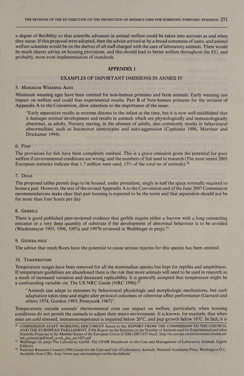 a degree of flexibility so that scientific advances in animal welfare could be taken into account as and when they occur. If this proposal were adopted, then the advice arrived at by a broad consensus of users, and animal welfare scientists would be on the shelves of all staff charged with the care of laboratory animals. There would be much clearer advice on housing provisions, and this should lead to better welfare throughout the EU, and probably, more even implementation of standards. APPENDIX 1 EXAMPLES OF IMPORTANT OMISSIONS IN ANNEX IV 5. MINIMUM WEANING AGES Minimum weaning ages have been omitted for non-human primates and farm animals. Early weaning can impact on welfare and could bias experimental results. Part B of Non-human primates for the revision of Appendix A to the Convention, drew attention to the importance of the issue: “Early separation results in extreme distress to the infant at the time, but it is now well established that it damages normal development and results in animals which are physiologically and immunologically abnormal, as adults. Nursery rearing, in the absence of adults, also commonly results in behavioural abnormalities, such as locomotor stereotypies and auto-aggression (Capitanio 1986, Marriner and Drickamer 1994), 6. FisH The provisions for fish have been completely omitted. This is a grave omission given the potential for poor welfare if environmental conditions are wrong, and the numbers of fish used in research (The most recent 2005 European statistics indicate that 1.7 million were used, 15% of the total no of animals).°? 7. Docs The proposed tables permit dogs to be housed, under procedure, singly in half the space normally required to house a pair. However, the text of the revised Appendix A to the Convention and of the June 2007 Commission recommendations make clear that pair housing is expected to be the norm and that separation should not be for more than four hours per day. 8. GERBILS There is good published peer-reviewed evidence that gerbils require either a burrow with a long connecting entrance or a very deep quantity of substrate if the development of abnormal behaviour is to be avoided (Wiedenmayer 1995, 1996, 1997a and 1997b reviewed in Waiblinger in prep).*! 9, GUINEA-PIGS The advice that mesh floors have the potential to cause serious injuries for this species has been omitted. 10. TEMPERATURE Temperature ranges have been removed for all the mammalian species but kept for reptiles and amphibians. If temperature guidelines are abandoned there is the risk that more animals will need to be used in research as a result of increased variation and decreased replicability. It is generally accepted that temperature might be a confounding variable viz: The US NRC Guide (NRC 1996):*? “Animals can adapt to extremes by behavioural physiologic and morphologic mechanisms, but such adaptation takes time and might alter protocol outcomes or otherwise affect performance (Garrard and others 1974; Gordon 1993; Pennycuik 1967)”. Temperatures outside animals’ thermoneutral zone can impact on welfare, particularly when housing conditions do not permit the animals to adjust their micro environment. It is known, for example, that when mice are cold stressed, immunocompetance is impaired below 20°C, and pup growth below 18°C. In fact, it is 30 COMMISSION STAFF WORKING DOCUMENT Annex to the: REPORT FROM THE COMMISSION TO THE COUNCIL AND THE EUROPEAN PARLIAMENT. Fifth Report on the Statistics on the Number of Animals used for Experimental and other Scientific Purposes in the Member States of the European Union {COM (2007) 675 final}. http://ec.europa.eu/environment/chemicals/ lab_animals/pdf/staff_work_doc_sec1455.pdf 3! Waiblinger (in prep) The Laboratory Gerbil. The UFAW Handbook on the Care and Management of Laboratory Animals, Eighth Edition). 32 National Research Council (1996) Guide for the Care and Use of Laboratory Animals. National Academies Press, Washington D.C. Available from URL: http://www.nap.edu/readingroom/books/labrats/