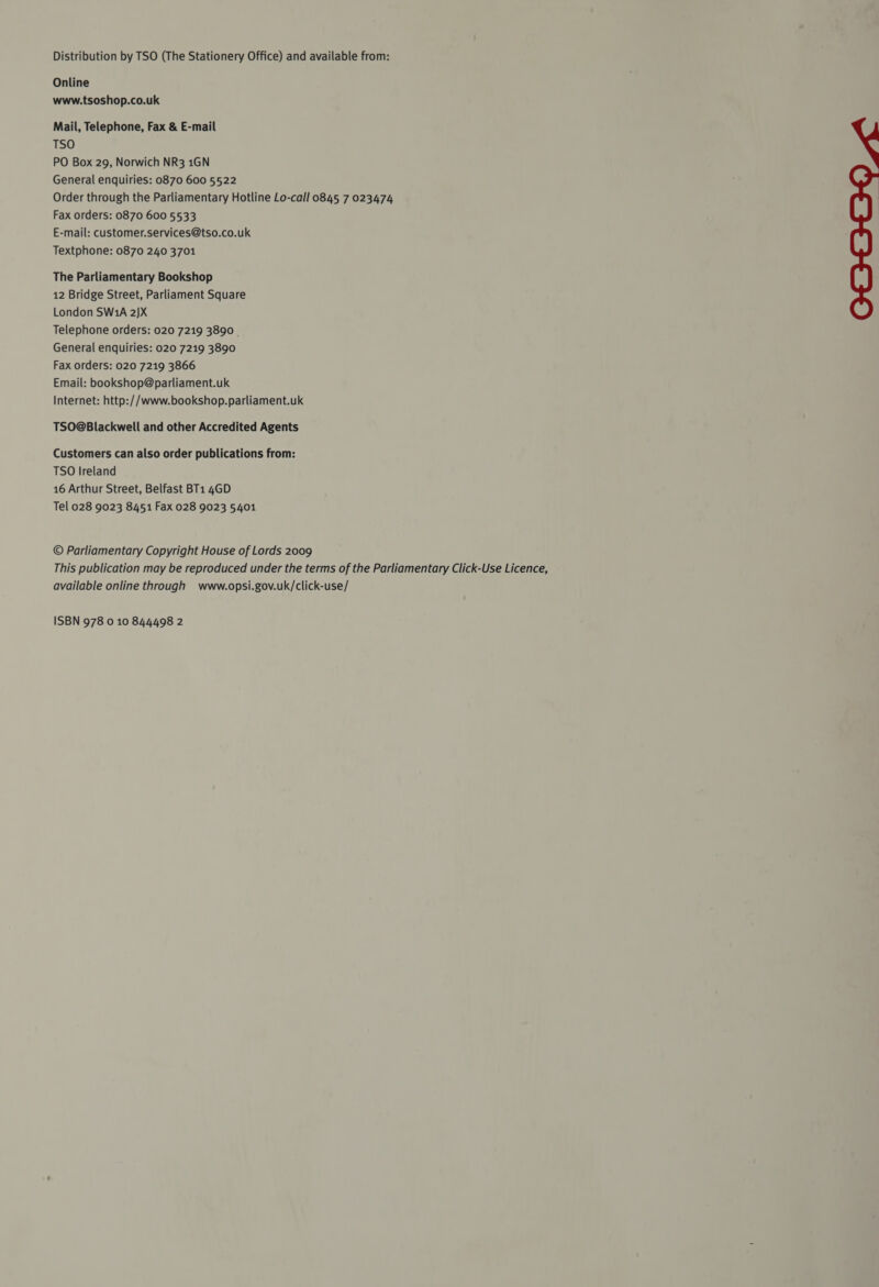 Distribution by TSO (The Stationery Office) and available from: Online www.tsoshop.co.uk Mail, Telephone, Fax &amp; E-mail TSO PO Box 29, Norwich NR3 1GN General enquiries: 0870 600 5522 Order through the Parliamentary Hotline Lo-call 0845 7 023474 Fax orders: 0870 600 5533 E-mail: customer.services@tso.co.uk Textphone: 0870 240 3701 The Parliamentary Bookshop 12 Bridge Street, Parliament Square London SW1A 2JX Telephone orders: 020 7219 3890 . General enquiries: 020 7219 3890 Fax orders: 020 7219 3866 Email: bookshop@parliament.uk Internet: http://www.bookshop.parliament.uk TSO@Blackwell and other Accredited Agents Customers can also order publications from: TSO Ireland 16 Arthur Street, Belfast BT1 4GD Tel 028 9023 8451 Fax 028 9023 5401 © Parliamentary Copyright House of Lords 2009 This publication may be reproduced under the terms of the Parliamentary Click-Use Licence, available online through + www.opsi.gov.uk/click-use/ ISBN 978 0 10 844498 2