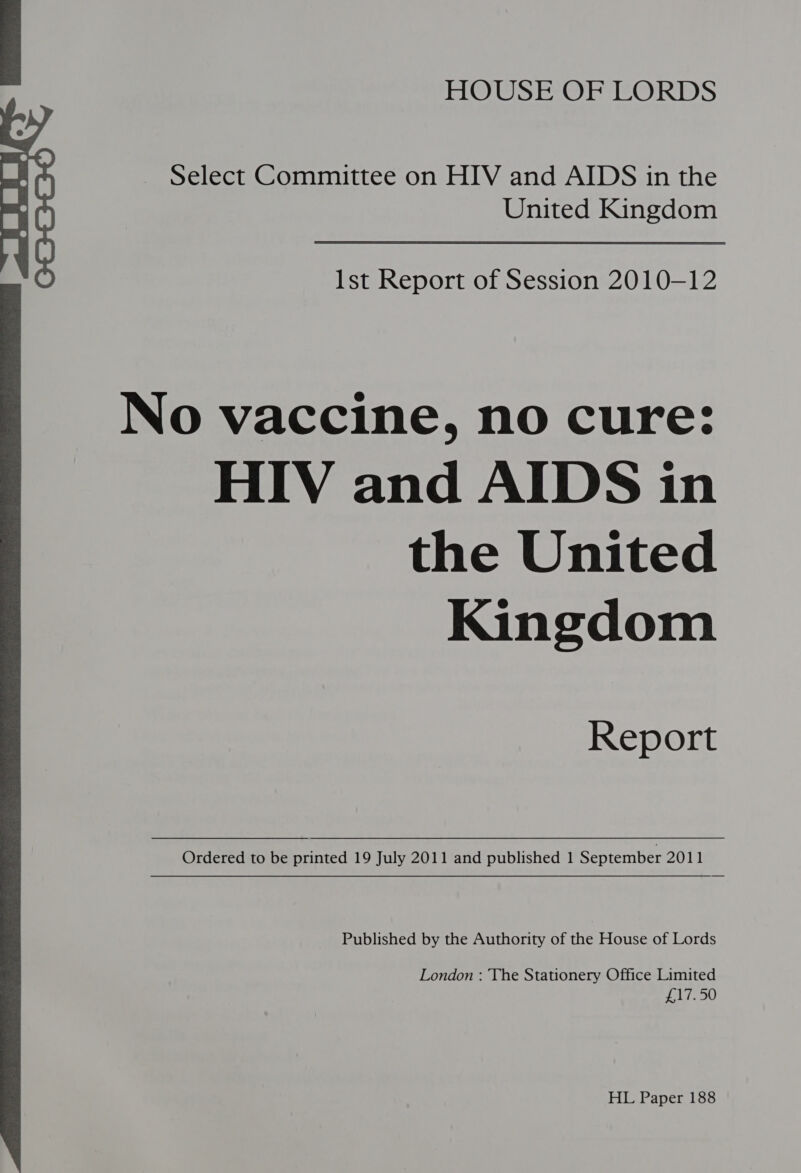 Select Committee on HIV and AIDS in the United Kingdom  Ist Report of Session 2010-12 No vaccine, no cure: HIV and AIDS in the United Kingdom Report Ordered to be printed 19 July 2011 and published 1 September 2011 Published by the Authority of the House of Lords London : The Stationery Office Limited £17.50 HL Paper 188 