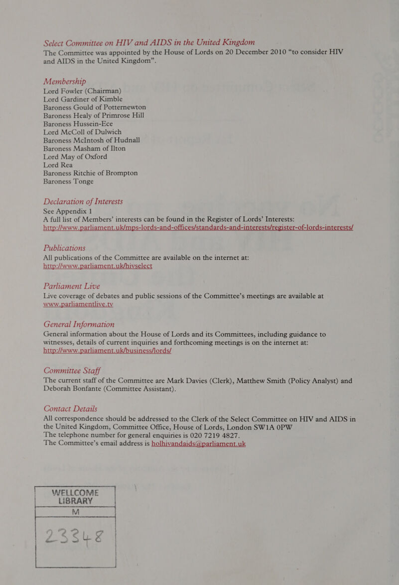 The Committee was appointed by the House of Lords on 20 December 2010 “to consider HIV and AIDS in the United Kingdom”. Membership Lord Fowler (Chairman) Lord Gardiner of Kimble Baroness Gould of Potternewton Baroness Healy of Primrose Hill Baroness Hussein-Ece Lord McColl of Dulwich Baroness McIntosh of Hudnall Baroness Masham of I]ton Lord May of Oxford Lord Rea Baroness Ritchie of Brompton Baroness Tonge Declaration of Interests See Appendix 1 A full list of Members’ interests can be found in the Register of Lords’ Interests: http://www.parliament.uk/mps-lords-and-offices/standards-and-interests/register-of-lords-interests/ Publications All publications of the Committee are available on the internet at: http://www.parliament.uk/hivselect Parliament Live Live coverage of debates and public sessions of the Committee’s meetings are available at www.parliamentlive.tv General Information General information about the House of Lords and its Committees, including guidance to witnesses, details of current inquiries and forthcoming meetings is on the internet at: http://www.parliament.uk/business/lords/ Committee Staff The current staff of the Committee are Mark Davies (Clerk), Matthew Smith (Policy Analyst) and Deborah Bonfante (Committee Assistant). Contact Details All correspondence should be addressed to the Clerk of the Select Committee on HIV and AIDS in the United Kingdom, Committee Office, House of Lords, London SW1A 0PW The telephone number for general enquiries is 020 7219 4827. The Committee’s email address is holhivandaids@parliament.uk  | WELLCOME | LIBRARY 