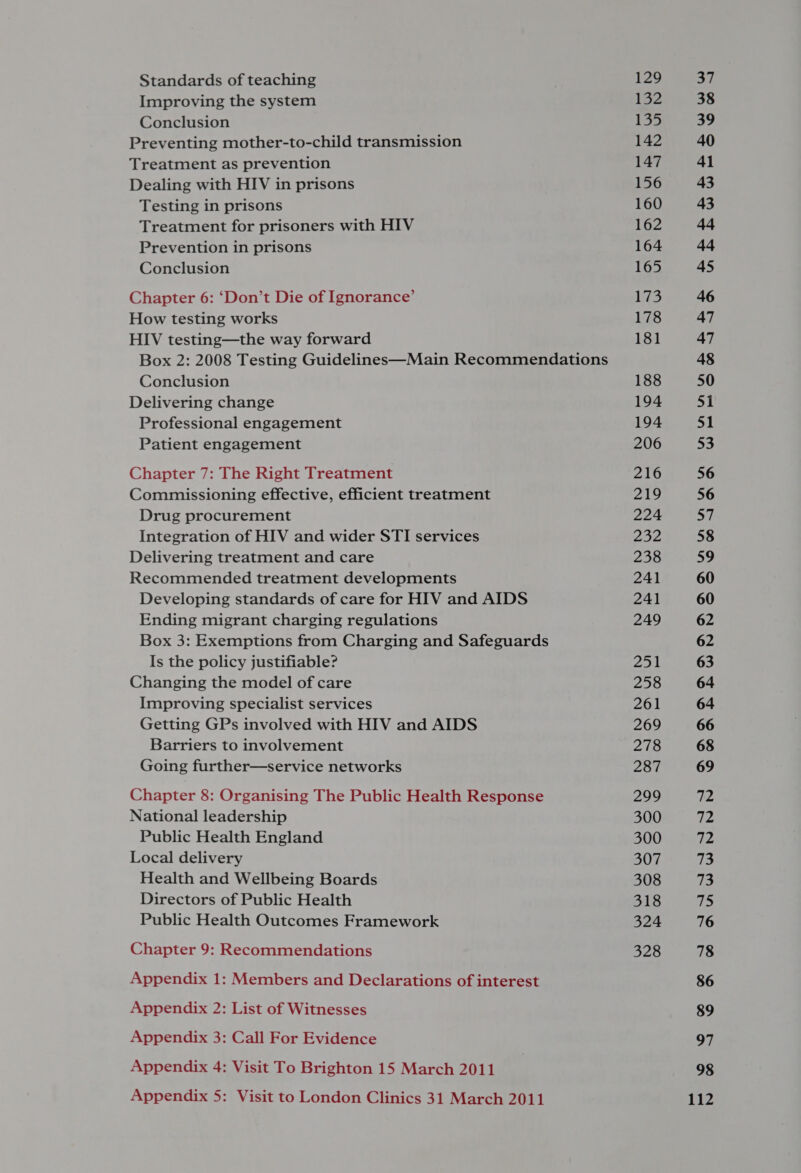 Standards of teaching Improving the system Conclusion Preventing mother-to-child transmission Treatment as prevention Dealing with HIV in prisons Testing in prisons Treatment for prisoners with HIV Prevention in prisons Conclusion Chapter 6: ‘Don’t Die of Ignorance’ How testing works HIV testing—the way forward Box 2: 2008 Testing Guidelines—Main Recommendations Conclusion Delivering change Professional engagement Patient engagement Chapter 7: The Right Treatment Commissioning effective, efficient treatment Drug procurement Integration of HIV and wider STI services Delivering treatment and care Recommended treatment developments Developing standards of care for HIV and AIDS Ending migrant charging regulations Box 3: Exemptions from Charging and Safeguards Is the policy justifiable? Changing the model of care Improving specialist services Getting GPs involved with HIV and AIDS Barriers to involvement Going further—service networks Chapter 8: Organising The Public Health Response National leadership Public Health England Local delivery Health and Wellbeing Boards Directors of Public Health Public Health Outcomes Framework Chapter 9: Recommendations Appendix 1: Members and Declarations of interest Appendix 2: List of Witnesses Appendix 3: Call For Evidence Appendix 4: Visit To Brighton 15 March 2011 Appendix 5: Visit to London Clinics 31 March 2011 129 132 135 142 147 156 160 162 164 165 173 178 181 188 194 194 206 216 219 224 232 238 241 241 249 Peed | 258 261 269 278 287 299 300 300 307 308 318 324 328 37 38 39 40 41 43 43 44 4 45 46 47 47 4% 50 51 mt 53 56 56 mi 58 59 60 60 62 62 63 64 64 66 68 69 TZ 72 72 73 73 tin 76 78 86 89 97 98 112