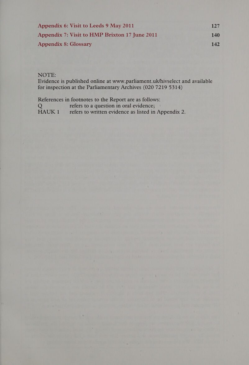 Appendix 7: Visit to HMP Brixton 17 June 2011 140 Appendix 8: Glossary 142 NOTE: Evidence is published online at www.parliament.uk/hivselect and available for inspection at the Parliamentary Archives (020 7219 5314) References in footnotes to the Report are as follows: Q refers to a question in oral evidence; HAUK 1 refers to written evidence as listed in Appendix 2.