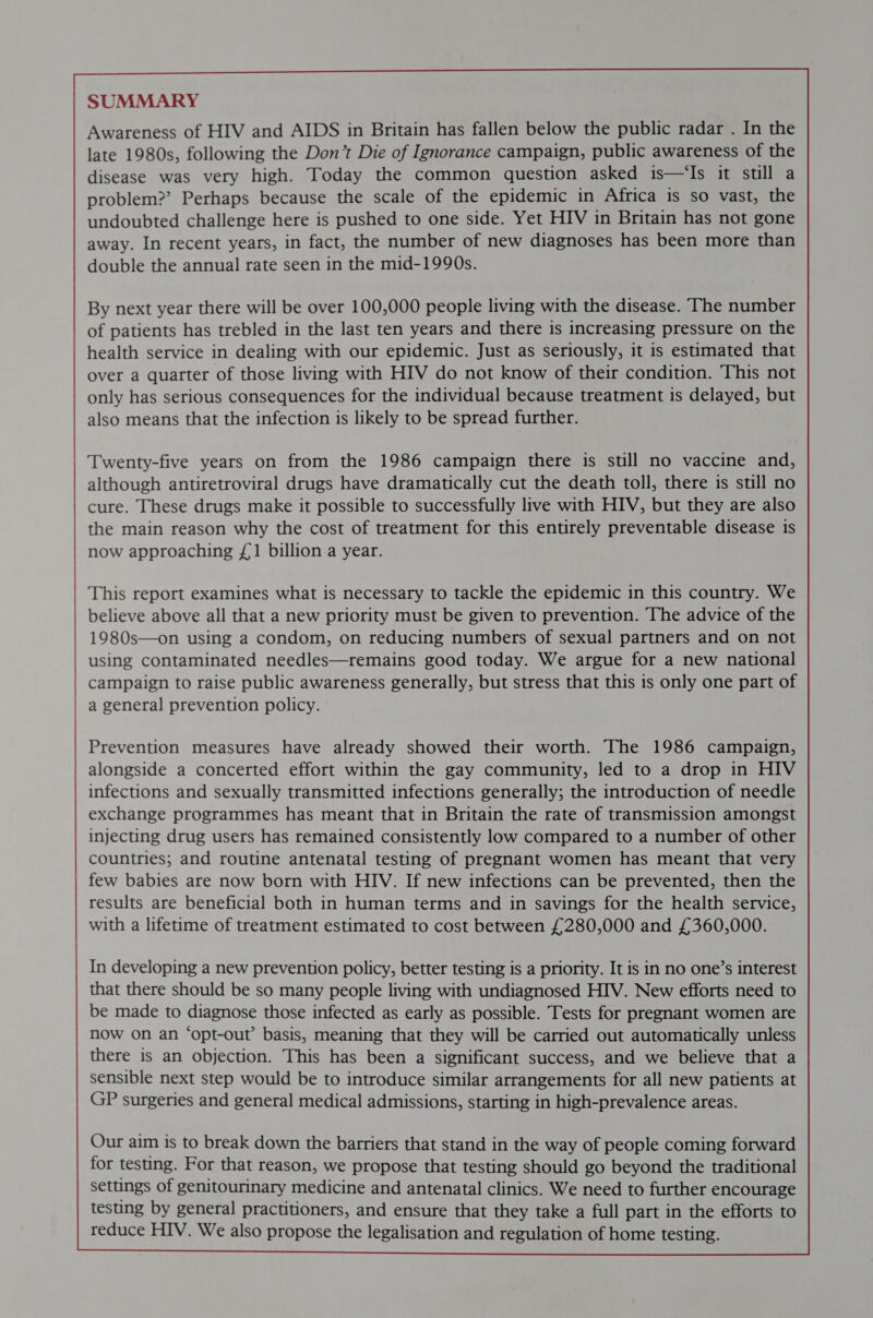              SUMMARY Awareness of HIV and AIDS in Britain has fallen below the public radar . In the late 1980s, following the Don’t Die of Ignorance campaign, public awareness of the disease was very high. Today the common question asked is—‘Is it still a problem?’ Perhaps because the scale of the epidemic in Africa is so vast, the undoubted challenge here is pushed to one side. Yet HIV in Britain has not gone away. In recent years, in fact, the number of new diagnoses has been more than double the annual rate seen in the mid-1990s. By next year there will be over 100,000 people living with the disease. ‘The number of patients has trebled in the last ten years and there is increasing pressure on the health service in dealing with our epidemic. Just as seriously, it is estimated that over a quarter of those living with HIV do not know of their condition. This not only has serious consequences for the individual because treatment is delayed, but also means that the infection is likely to be spread further.                Twenty-five years on from the 1986 campaign there is still no vaccine and, although antiretroviral drugs have dramatically cut the death toll, there is still no cure. These drugs make it possible to successfully live with HIV, but they are also the main reason why the cost of treatment for this entirely preventable disease is now approaching £1 billion a year. This report examines what is necessary to tackle the epidemic in this country. We believe above all that a new priority must be given to prevention. The advice of the 1980s—on using a condom, on reducing numbers of sexual partners and on not using contaminated needles—remains good today. We argue for a new national campaign to raise public awareness generally, but stress that this is only one part of a general prevention policy.               Prevention measures have already showed their worth. The 1986 campaign, alongside a concerted effort within the gay community, led to a drop in HIV infections and sexually transmitted infections generally; the introduction of needle exchange programmes has meant that in Britain the rate of transmission amongst injecting drug users has remained consistently low compared to a number of other countries; and routine antenatal testing of pregnant women has meant that very few babies are now born with HIV. If new infections can be prevented, then the results are beneficial both in human terms and in savings for the health service, with a lifetime of treatment estimated to cost between £280,000 and £360,000. In developing a new prevention policy, better testing is a priority. It is in no one’s interest that there should be so many people living with undiagnosed HIV. New efforts need to be made to diagnose those infected as early as possible. Tests for pregnant women are now on an ‘opt-out’ basis, meaning that they will be carried out automatically unless there is an objection. This has been a significant success, and we believe that a sensible next step would be to introduce similar arrangements for all new patients at GP surgeries and general medical admissions, starting in high-prevalence areas.  Our aim is to break down the barriers that stand in the way of people coming forward for testing. For that reason, we propose that testing should go beyond the traditional settings of genitourinary medicine and antenatal clinics. We need to further encourage testing by general practitioners, and ensure that they take a full part in the efforts to reduce HIV. We also propose the legalisation and regulation of home testing.