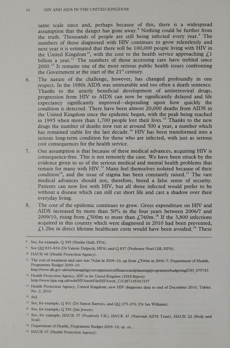 same scale since and, perhaps because vs this, there is a widespread assumption that the danger has gone away. ® Nothing could be further from the truth. Thousands of people are still being infected every year.” The numbers of those diagnosed with HIV continues to grow relentlessly and next year it is estimated that there will be 100,000 people living with HIV in the United Kingdom’’, with the cost to the health service approaching £1 billion a year.'' The numbers of those accessing care have trebled since 2000.'? It remains one of the most serious public health issues confronting the Government at the start of the 21“ century. The nature of the challenge, however, has changed profoundly in one respect. In the 1980s AIDS was untreatable and too often a death sentence. Thanks to the utterly beneficial development of antiretroviral drugs, progression from HIV to AIDS can now be significantly delayed and life expectancy significantly improved—depending upon how quickly the condition is detected. There have been almost 20,000 deaths from AIDS in the United Kingdom since the epidemic began, with the peak being reached in 1995 when more than 1,700 people lost their lives.'* Thanks to the new drugs the number of deaths now run at around 500 a year, a number which has remained stable for the last decade.'* HIV has been transformed into a serious long-term condition for those who are infected, with just as serious cost consequences for the health service. One assumption is that because of these medical advances, acquiring HIV is consequence-free. This is not remotely the case. We have been struck by the evidence given to us of the serious medical and mental health problems that remain for many with HIV.” Many feel themselves isolated because of their condition’®, and the issue of stigma has been constantly raised.'’ The vast medical advances should not, therefore, breed a false sense of security. Patients can now live with HIV, but all those infected would prefer to be without a disease which can sal cut short life and cast a shadow over their everyday living. The cost of the epidemic continues to grow. Gross expenditure on HIV and AIDS increased by more than 50% in the four years between 2006/7 and 2009/10, rising from £500m to more than £760m. If the 3,800 infections acquired in this country which were diagnosed in 2010 had been prevented, £1.2bn in direct lifetime healthcare costs would have been avoided.’ These  See See QQ 833-834 (Dr Valerie Delpech, HPA) and Q 837 (Professor Noel Gill, HPA). No See, for example, Q 501 (Dr Simon Barton), and QQ 275-276 (Dr Ian Williams). for example, Q 550 (Jim Jewers).