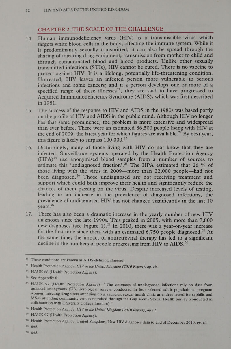 CHAPTER 2: THE SCALE OF THE CHALLENGE targets white blood cells in the body, affecting the immune system. While it is predominantly sexually transmitted, it can also be spread through the sharing of injecting drug equipment, transmission from mother to child and through contaminated blood and blood products. Unlike other sexually transmitted infections (STIs), HIV cannot be cured. There is no vaccine to protect against HIV. It is a lifelong, potentially life-threatening condition. Untreated, HIV leaves an infected person more vulnerable to serious infections and some cancers; and if a person develops one or more of a specified range of these illnesses*’, they are said to have progressed to Acquired Immmunodeficiency Syndrome (AIDS), which was first described in 1981. The success of the response to HIV and AIDS in the 1980s was based partly on the profile of HIV and AIDS in the public mind. Although HIV no longer has that same prominence, the problem is more extensive and widespread than ever before. There were an estimated 86,500 people living with HIV at the end of 2009, the latest year for which figures are available.” By next year, this figure is likely to surpass 100,000.” Disturbingly, many of those living with HIV do not know that they are infected. Surveillance systems operated by the Health Protection Agency (HPA)* use anonymised blood samples from a number of sources to estimate this ‘undiagnosed fraction’.*”” The HPA estimated that 26 % of those living with the virus in 2009—more than 22,000 people—had not been diagnosed.*° Those undiagnosed are not receiving treatment and support which could both improve their health and significantly reduce the chances of them passing on the virus. Despite increased levels of testing, leading to an increase in the prevalence of diagnosed infections, the prevalence of undiagnosed HIV has not changed significantly in the last 10 years.” There has also been a dramatic increase in the yearly number of new HIV diagnoses since the late 1990s. This peaked in 2005, with more than 7,800 new diagnoses (see Figure 1).** In 2010, there was a year-on-year increase for the first time since then, with an estimated 6,750 people diagnosed.” At the same time, the impact of antiretroviral therapy has led to a significant decline in the numbers of people progressing from HIV to AIDS.”  These conditions are known as AIDS-defining illnesses. Health Protection Agency, HIV in the United Kingdom (2010 Report), op. cit. HAUK 68 (Health Protection Agency). See Appendix 8. HAUK 97 (Health Protection Agency)—“The estimates of undiagnosed infections rely on data from unlinked anonymous (UA) serological surveys conducted in four selected adult populations: pregnant women, injecting drug users attending drug agencies, sexual health clinic attendees tested for syphilis and MSM attending community venues recruited through the Gay Men’s Sexual Health Survey (conducted in collaboration with University College London).” Health Protection Agency, HIV in the United Kingdom (2010 Report), op. cit. HAUK 97 (Health Protection Agency). Health Protection Agency, United Kingdom; New HIV diagnoses data to end of December 2010, op. cit. ibid.