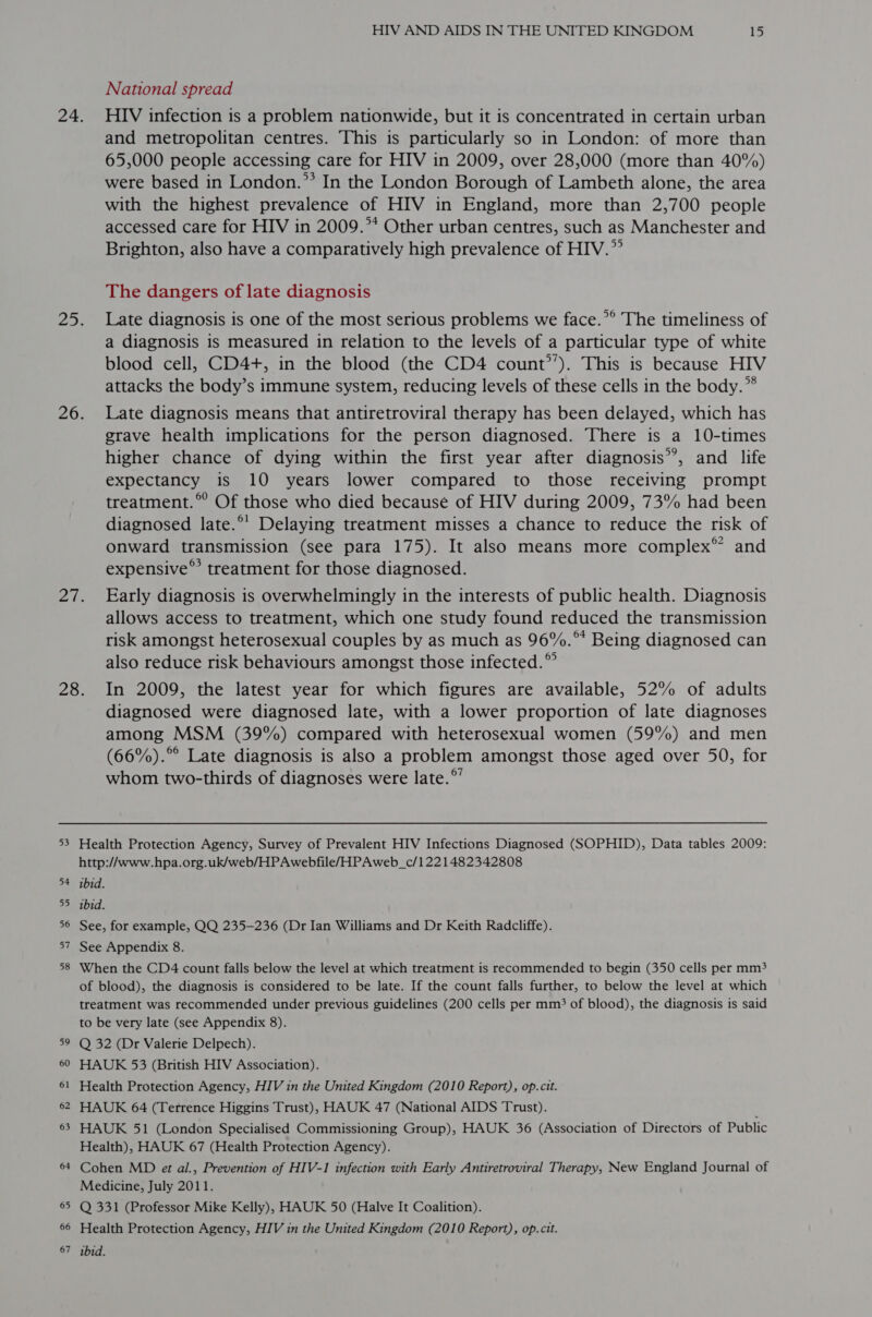 National spread and metropolitan centres. This is particularly so in London: of more than 65,000 people accessing care for HIV in 2009, over 28,000 (more than 40%) were based in London.”’ In the London Borough of Lambeth alone, the area with the highest prevalence of HIV in England, more than 2,700 people accessed care for HIV in 2009.”* Other urban centres, such as Manchester and Brighton, also have a comparatively high prevalence of HIV.” The dangers of late diagnosis a diagnosis is measured in relation to the levels of a particular type of white blood cell, CD4+, in the blood (the CD4 count’’). This is because HIV attacks the body’s immune system, reducing levels of these cells in the body.” grave health implications for the person diagnosed. There is a 10-times higher chance of dying within the first year after diagnosis’’, and life expectancy is 10 years lower compared to those receiving prompt treatment.” Of those who died because of HIV during 2009, 73% had been diagnosed late.°’ Delaying treatment misses a chance to reduce the risk of onward transmission (see para 175). It also means more complex” and expensive°’ treatment for those diagnosed. allows access to treatment, which one study found reduced the transmission risk amongst heterosexual couples by as much as 96%.” Being diagnosed can also reduce risk behaviours amongst those infected.” 53 54 55 56 57 58 59 60 61 62 63 64 65 66 diagnosed were diagnosed late, with a lower proportion of late diagnoses among MSM (39%) compared with heterosexual women (59%) and men (66%).°° Late diagnosis is also a problem amongst those aged over 50, for whom two-thirds of diagnoses were late.°’ Health Protection Agency, Survey of Prevalent HIV Infections Diagnosed (SOPHID), Data tables 2009: http://www.hpa.org.uk/web/HPAwebfile/HPAweb_c/1221482342808 ibid. ibid. See, for example, QQ 235-236 (Dr Ian Williams and Dr Keith Radcliffe). See Appendix 8. When the CD4 count falls below the level at which treatment is recommended to begin (350 cells per mm? of blood), the diagnosis is considered to be late. If the count falls further, to below the level at which treatment was recommended under previous guidelines (200 cells per mm? of blood), the diagnosis is said to be very late (see Appendix 8). Q 32 (Dr Valerie Delpech). HAUK 53 (British HIV Association). Health Protection Agency, HIV in the United Kingdom (2010 Report), op. cit. HAUK 64 (Terrence Higgins Trust), HAUK 47 (National AIDS Trust). HAUK 51 (London Specialised Commissioning Group), HAUK 36 (Association of Directors of Public Health), HAUK 67 (Health Protection Agency). Cohen MD et al., Prevention of HIV-1 infection with Early Antiretroviral Therapy, New England Journal of Medicine, July 2011. Q 331 (Professor Mike Kelly), HAUK 50 (Halve It Coalition). Health Protection Agency, HIV in the United Kingdom (2010 Report), op. cit.