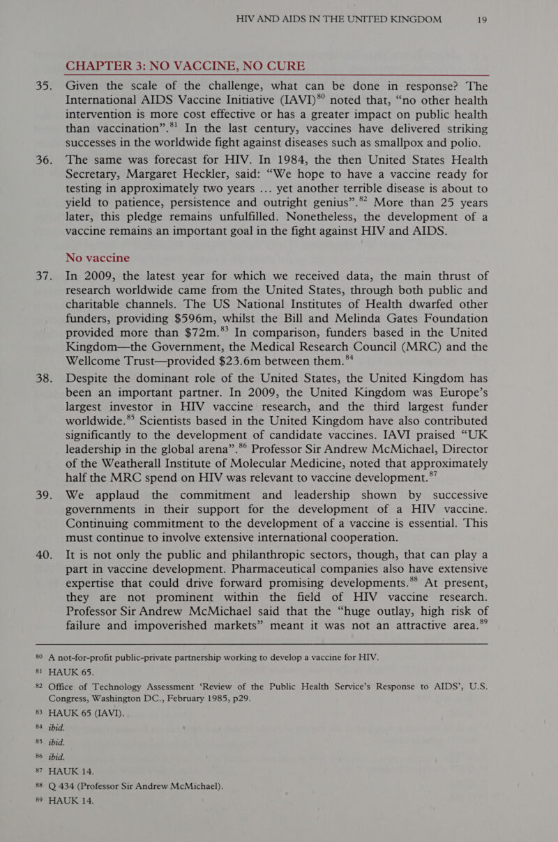 8 _ 8 tO 83 84 85 87 8 co 89 HIV AND AIDS IN THE UNITED KINGDOM 19 CHAPTER 3: NO VACCINE, NO CURE International AIDS Vaccine Initiative (IAVI)*’ noted that, “no other health intervention is more cost effective or has a greater impact on public health than vaccination”.*' In the last century, vaccines have delivered striking successes in the worldwide fight against diseases such as smallpox and polio. The same was forecast for HIV. In 1984, the then United States Health Secretary, Margaret Heckler, said: “We hope to have a vaccine ready for testing in approximately two years ... yet another terrible disease is about to yield to patience, persistence and outright genius”.** More than 25 years later, this pledge remains unfulfilled. Nonetheless, the development of a vaccine remains an important goal in the fight against HIV and AIDS. No vaccine In 2009, the latest year for which we received data, the main thrust of research worldwide came from the United States, through both public and charitable channels. The US National Institutes of Health dwarfed other funders, providing $596m, whilst the Bill and Melinda Gates Foundation provided more than $72m.** In comparison, funders based in the United Kingdom—the Government, the Medical Research Council (MRC) and the Wellcome Trust—provided $23.6m between them. ** Despite the dominant role of the United States, the United Kingdom has been an important partner. In 2009, the United Kingdom was Europe’s largest investor in HIV vaccine research, and the third largest funder worldwide.® Scientists based in the United Kingdom have also contributed significantly to the development of candidate vaccines. IAVI praised “UK leadership in the global arena”.®° Professor Sir Andrew McMichael, Director of the Weatherall Institute of Molecular Medicine, noted that approximately half the MRC spend on HIV was relevant to vaccine development.” We applaud the commitment and leadership shown by _ successive governments in their support for the development of a HIV vaccine. Continuing commitment to the development of a vaccine is essential. This must continue to involve extensive international cooperation. It is not only the public and philanthropic sectors, though, that can play a part in vaccine development. Pharmaceutical companies also have extensive expertise that could drive forward promising developments.** At present, they are not prominent within the field of HIV vaccine research. Professor Sir Andrew McMichael said that the “huge outlay, high risk of failure and impoverished markets” meant it was not an attractive area.*” ibid. ibid.