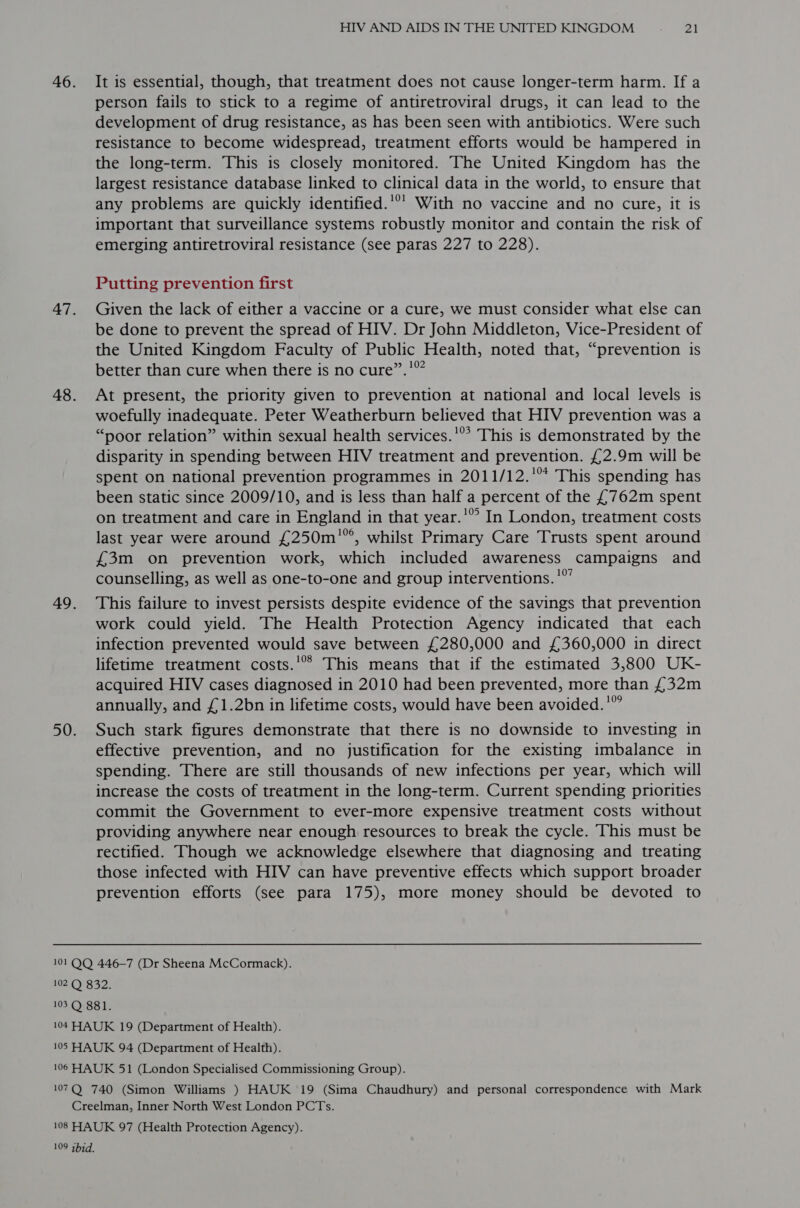 46. 47. 48. 49. 50. 101 QQ HIV AND AIDS IN THE UNITED KINGDOM ~ “El It is essential, though, that treatment does not cause longer-term harm. If a person fails to stick to a regime of antiretroviral drugs, it can lead to the development of drug resistance, as has been seen with antibiotics. Were such resistance to become widespread, treatment efforts would be hampered in the long-term. This is closely monitored. The United Kingdom has the largest resistance database linked to clinical data in the world, to ensure that any problems are quickly identified.’°’ With no vaccine and no cure, it is important that surveillance systems robustly monitor and contain the risk of emerging antiretroviral resistance (see paras 227 to 228). Putting prevention first Given the lack of either a vaccine or a cure, we must consider what else can be done to prevent the spread of HIV. Dr John Middleton, Vice-President of the United Kingdom Faculty of Public Health, noted that, “prevention is better than cure when there is no cure”.!°”” At present, the priority given to prevention at national and local levels is woefully inadequate. Peter Weatherburn believed that HIV prevention was a “poor relation” within sexual health services.'°* This is demonstrated by the disparity in spending between HIV treatment and prevention. £2.9m will be spent on national prevention programmes in 2011/12.'* This spending has been static since 2009/10, and is less than half a percent of the £762m spent on treatment and care in England in that year.’” In London, treatment costs last year were around £250m'°, whilst Primary Care Trusts spent around £3m on prevention work, which included awareness campaigns and counselling, as well as one-to-one and group interventions. '”’ This failure to invest persists despite evidence of the savings that prevention work could yield. The Health Protection Agency indicated that each infection prevented would save between £280,000 and £360,000 in direct lifetime treatment costs.'°® This means that if the estimated 3,800 UK- acquired HIV cases diagnosed in 2010 had been prevented, more than £32m annually, and £1.2bn in lifetime costs, would have been avoided.'” Such stark figures demonstrate that there is no downside to investing in effective prevention, and no justification for the existing imbalance in spending. There are still thousands of new infections per year, which will increase the costs of treatment in the long-term. Current spending priorities commit the Government to ever-more expensive treatment costs without providing anywhere near enough resources to break the cycle. This must be rectified. Though we acknowledge elsewhere that diagnosing and treating those infected with HIV can have preventive effects which support broader prevention efforts (see para 175), more money should be devoted to 446-7 (Dr Sheena McCormack). 109 qhid.