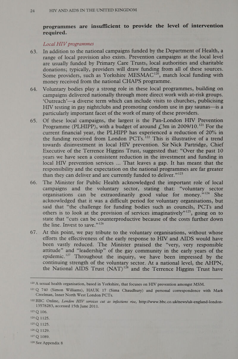 programmes are insufficient to provide the level of intervention required. Local HIV programmes In addition to the national campaigns funded by the Department of Health, a range of local provision also exists. Prevention campaigns at the local level are usually funded by Primary Care Trusts, local authorities and charitable donations; typically, providers will draw funding from all of these sources. Some providers, such as Yorkshire MESMAC™, match local funding with money received from the national CHAPS programme. Voluntary bodies play a strong role in these local programmes, building on campaigns delivered nationally through more direct work with at-risk groups. ‘Outreach’—a diverse term which can include visits to churches, publicising HIV testing in gay nightclubs and promoting condom use in gay saunas—is a particularly important facet of the work of many of these providers. Of these local campaigns, the largest is the Pan-London HIV Prevention Programme (PLHIPP), with a budget of around £3m in 2009/10.'”' For the current financial year, the PLHIPP has experienced a reduction of 20% in the funding received from London PCTs.'” This is illustrative of a trend towards disinvestment in local HIV prevention. Sir Nick Partridge, Chief Executive of the Terrence Higgins Trust, suggested that: “Over the past 10 years we have seen a consistent reduction in the investment and funding in local HIV prevention services ... That leaves a gap. It has meant that the responsibility and the expectation on the national programmes are far greater than they can deliver and are currently funded to deliver.” !” The Minister for Public Health acknowledged the important role of local campaigns and the voluntary sector, stating that: “voluntary sector organisations can be extraordinarily good value for money.”'* She acknowledged that it was a difficult period for voluntary organisations, but said that “the challenge for funding bodies such as councils, PCTs and others is to look at the provision of services imaginatively”’”, going on to state that “cuts can be counterproductive because of the costs further down the line. Invest to save.”’”° At this point, we pay tribute to the voluntary organisations, without whose efforts the effectiveness of the early response to HIV and AIDS would have been vastly reduced. The Minister praised the “very, very responsible attitude” and “leadership” of the gay community in the early years of the epidemic.'*’ Throughout the inquiry, we have been impressed by the continuing strength of the voluntary sector. At a national level, the AHPN, the National AIDS Trust (NAT) and the Terrence Higgins Trust have 
