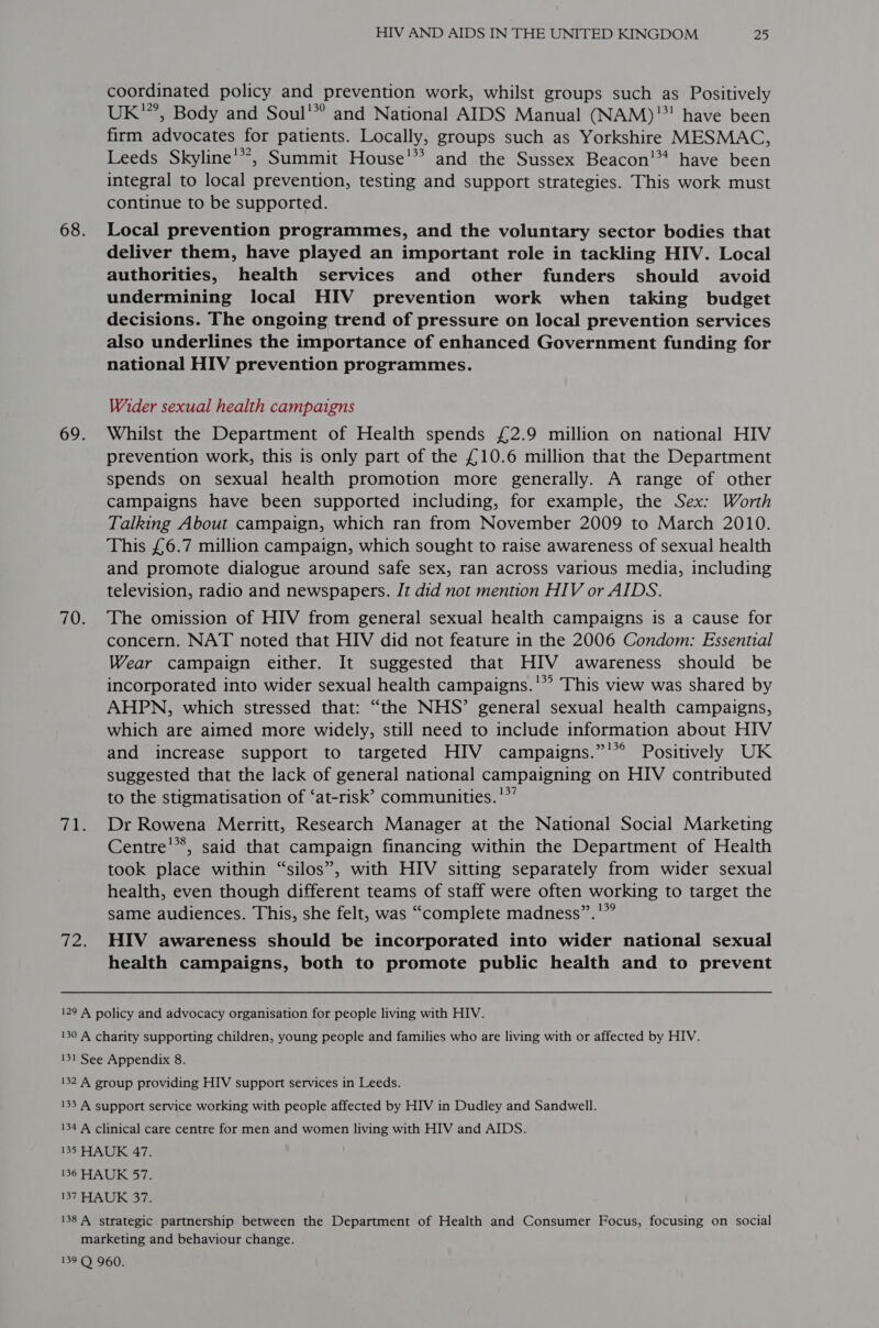 coordinated policy and prevention work, whilst groups such as Positively UK’, Body and Soul'” and National AIDS Manual (NAM)'! have been firm advocates for patients. Locally, groups such as Yorkshire MESMAC, Leeds Skyline’, Summit House!” and the Sussex Beacon!* have been integral to local prevention, testing and support strategies. This work must continue to be supported. Local prevention programmes, and the voluntary sector bodies that deliver them, have played an important role in tackling HIV. Local authorities, health services and other funders should avoid undermining local HIV prevention work when taking budget decisions. The ongoing trend of pressure on local prevention services also underlines the importance of enhanced Government funding for national HIV prevention programmes. Wider sexual health campaigns Whilst the Department of Health spends £2.9 million on national HIV prevention work, this is only part of the £10.6 million that the Department spends on sexual health promotion more generally. A range of other campaigns have been supported including, for example, the Sex: Worth Talking About campaign, which ran from November 2009 to March 2010. This £6.7 million campaign, which sought to raise awareness of sexual health and promote dialogue around safe sex, ran across various media, including television, radio and newspapers. It did not mention HIV or AIDS. The omission of HIV from general sexual health campaigns is a cause for concern. NAT noted that HIV did not feature in the 2006 Condom: Essential Wear campaign either. It suggested that HIV awareness should be incorporated into wider sexual health campaigns.'” This view was shared by AHPN, which stressed that: “the NHS’ general sexual health campaigns, which are aimed more widely, still need to include information about HIV and increase support to targeted HIV campaigns.”’*° Positively UK suggested that the lack of general national campaigning on HIV contributed to the stigmatisation of ‘at-risk’ communities.’*’ Dr Rowena Merritt, Research Manager at the National Social Marketing Centre’, said that campaign financing within the Department of Health took place within “silos”, with HIV sitting separately from wider sexual health, even though different teams of staff were often working to target the same audiences. This, she felt, was “complete madness”.'”” HIV awareness should be incorporated into wider national sexual health campaigns, both to promote public health and to prevent