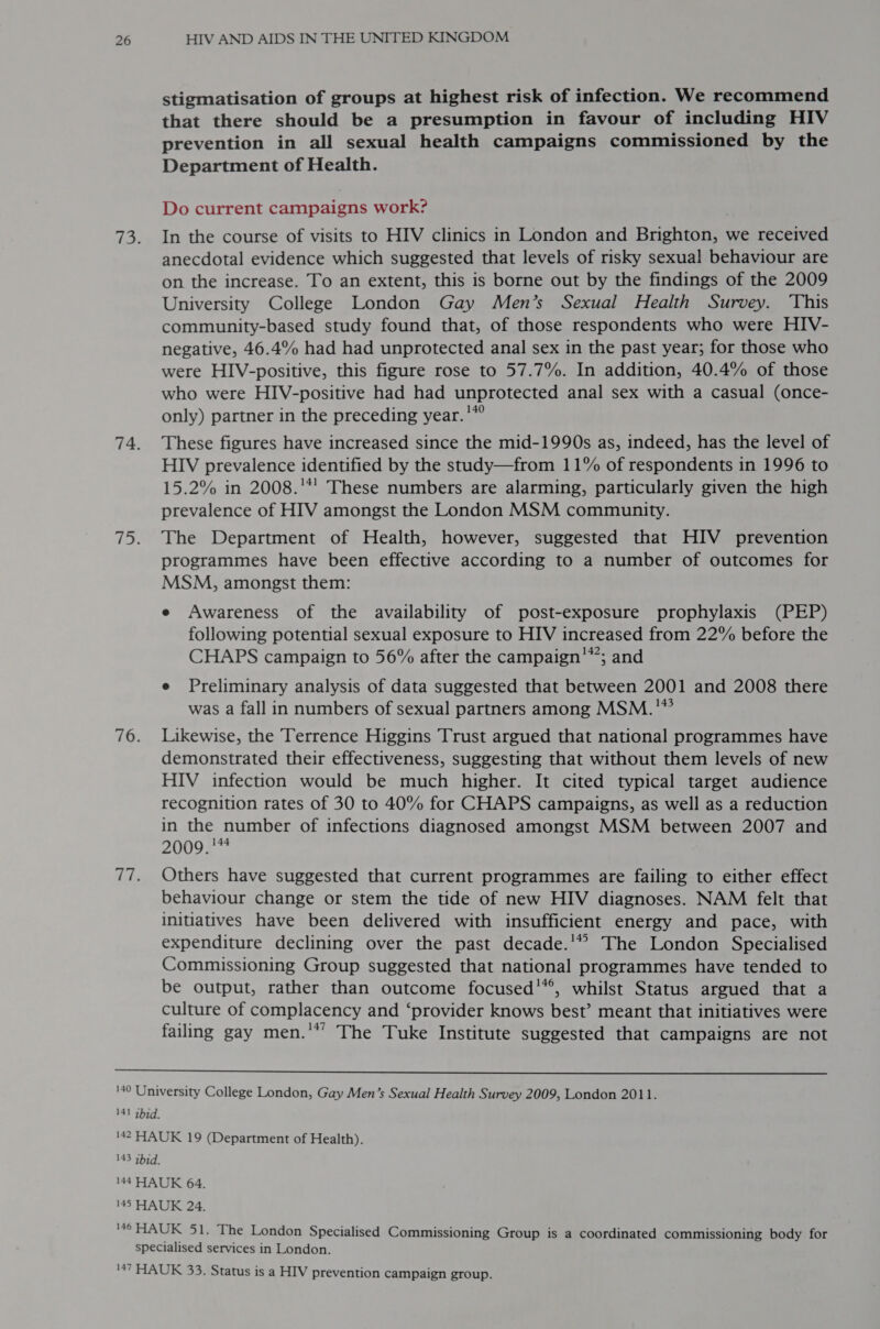 stigmatisation of groups at highest risk of infection. We recommend that there should be a presumption in favour of including HIV prevention in all sexual health campaigns commissioned by the Department of Health. Do current campaigns work? In the course of visits to HIV clinics in London and Brighton, we received anecdotal evidence which suggested that levels of risky sexual behaviour are on the increase. To an extent, this is borne out by the findings of the 2009 University College London Gay Men’s Sexual Health Survey. ‘This community-based study found that, of those respondents who were HIV- negative, 46.4% had had unprotected anal sex in the past year; for those who were HIV-positive, this figure rose to 57.7%. In addition, 40.4% of those who were HIV-positive had had unprotected anal sex with a casual (once- only) partner in the preceding year.'*° These figures have increased since the mid-1990s as, indeed, has the level of HIV prevalence identified by the study—from 11% of respondents in 1996 to 15.2% in 2008.'*' These numbers are alarming, particularly given the high prevalence of HIV amongst the London MSM community. The Department of Health, however, suggested that HIV prevention programmes have been effective according to a number of outcomes for MSM, amongst them: e Awareness of the availability of post-exposure prophylaxis (PEP) following potential sexual exposure to HIV increased from 22% before the 142, CHAPS campaign to 56% after the campaign ~; and e Preliminary analysis of data suggested that between 2001 and 2008 there was a fall in numbers of sexual partners among MSM. '* Likewise, the Terrence Higgins Trust argued that national programmes have demonstrated their effectiveness, suggesting that without them levels of new HIV infection would be much higher. It cited typical target audience recognition rates of 30 to 40% for CHAPS campaigns, as well as a reduction in the number of infections diagnosed amongst MSM between 2007 and 2009. 7 Others have suggested that current programmes are failing to either effect behaviour change or stem the tide of new HIV diagnoses. NAM felt that initiatives have been delivered with insufficient energy and pace, with expenditure declining over the past decade.'” The London Specialised Commissioning Group suggested that national programmes have tended to be output, rather than outcome focused’*®, whilst Status argued that a culture of complacency and ‘provider knows best’ meant that initiatives were failing gay men.'*’ The Tuke Institute suggested that campaigns are not 