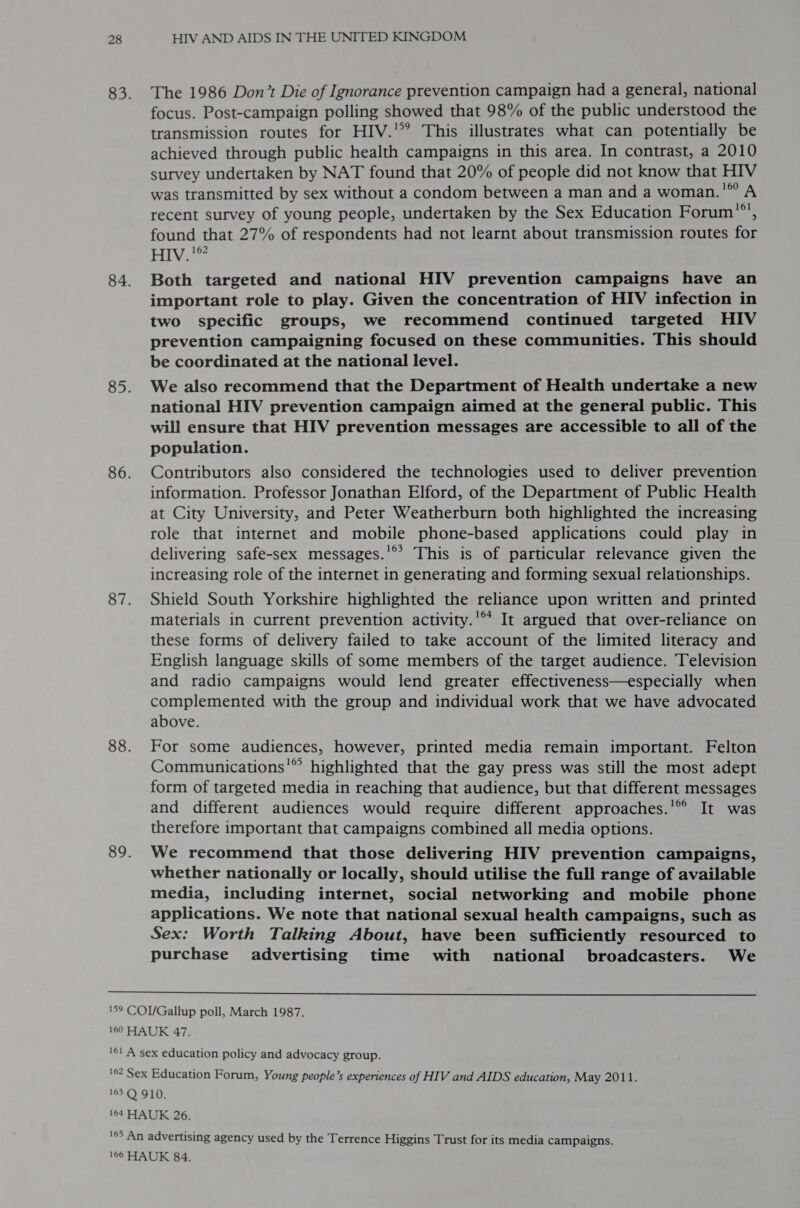 The 1986 Don’t Die of Ignorance prevention campaign had a general, national focus. Post-campaign polling showed that 98% of the public understood the transmission routes for HIV.’ This illustrates what can potentially be achieved through public health campaigns in this area. In contrast, a 2010 survey undertaken by NAT found that 20% of people did not know that HIV was transmitted by sex without a condom between a man and a woman.'” A recent survey of young people, undertaken by the Sex Education Forum”’, found that 27% of respondents had not learnt about transmission routes for HIv.'” Both targeted and national HIV prevention campaigns have an important role to play. Given the concentration of HIV infection in two specific groups, we recommend continued targeted HIV prevention campaigning focused on these communities. This should be coordinated at the national level. We also recommend that the Department of Health undertake a new national HIV prevention campaign aimed at the general public. This will ensure that HIV prevention messages are accessible to all of the population. Contributors also considered the technologies used to deliver prevention information. Professor Jonathan Elford, of the Department of Public Health at City University, and Peter Weatherburn both highlighted the increasing role that internet and mobile phone-based applications could play in delivering safe-sex messages.'®°? This is of particular relevance given the increasing role of the internet in generating and forming sexual relationships. Shield South Yorkshire highlighted the reliance upon written and printed materials in current prevention activity.'®** It argued that over-reliance on these forms of delivery failed to take account of the limited literacy and English language skills of some members of the target audience. Television and radio campaigns would lend greater effectiveness—especially when complemented with the group and individual work that we have advocated above. For some audiences, however, printed media remain important. Felton Communications'” highlighted that the gay press was still the most adept form of targeted media in reaching that audience, but that different messages and different audiences would require different approaches.’ It was therefore important that campaigns combined all media options. We recommend that those delivering HIV prevention campaigns, whether nationally or locally, should utilise the full range of available media, including internet, social networking and mobile phone applications. We note that national sexual health campaigns, such as Sex: Worth Talking About, have been sufficiently resourced to purchase advertising time with national broadcasters. We  165