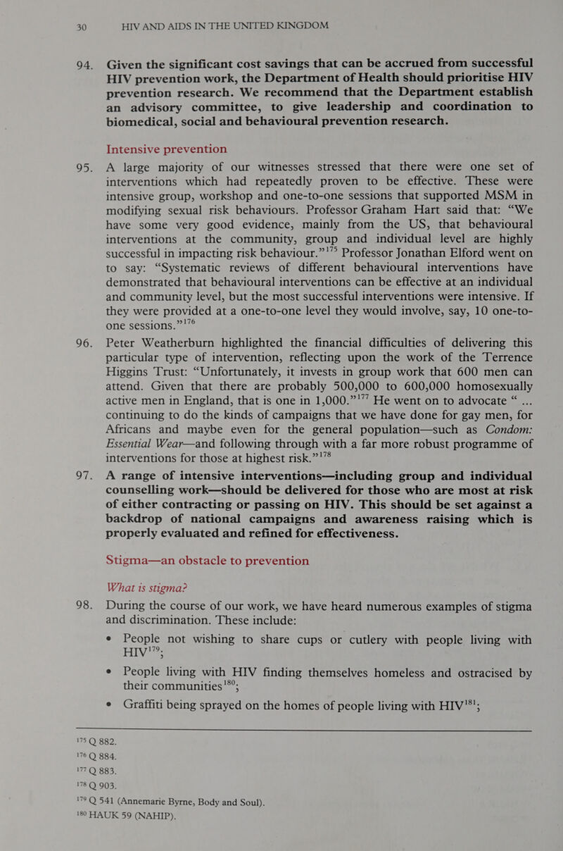 Given the significant cost savings that can be accrued from successful HIV prevention work, the Department of Health should prioritise HIV prevention research. We recommend that the Department establish an advisory committee, to give leadership and coordination to biomedical, social and behavioural prevention research. Intensive prevention A large majority of our witnesses stressed that there were one set of interventions which had repeatedly proven to be effective. These were intensive group, workshop and one-to-one sessions that supported MSM in modifying sexual risk behaviours. Professor Graham Hart said that: “We have some very good evidence, mainly from the US, that behavioural interventions at the community, group and individual level are highly successful in impacting risk behaviour.”'” Professor Jonathan Elford went on to say: “Systematic reviews of different behavioural interventions have demonstrated that behavioural interventions can be effective at an individual and community level, but the most successful interventions were intensive. If they were provided at a one-to-one level they would involve, say, 10 one-to- one sessions.”'”° Peter Weatherburn highlighted the financial difficulties of delivering this particular type of intervention, reflecting upon the work of the Terrence Higgins Trust: “Unfortunately, it invests in group work that 600 men can attend. Given that there are probably 500,000 to 600,000 homosexually active men in England, that is one in 1,000.”'’’ He went on to advocate “ ... continuing to do the kinds of campaigns that we have done for gay men, for Africans and maybe even for the general population—such as Condom: Essential Wear—and following through with a far more robust programme of interventions for those at highest risk.”!” A range of intensive interventions—including group and individual counselling work—should be delivered for those who are most at risk of either contracting or passing on HIV. This should be set against a backdrop of national campaigns and awareness raising which is properly evaluated and refined for effectiveness. Stigma—an obstacle to prevention What 1s stigma? During the course of our work, we have heard numerous examples of stigma and discrimination. These include: e People not wishing to share cups or cutlery with people living with Biv: e People living with HIV finding themselves homeless and ostracised by their communities!*°; e Graffiti being sprayed on the homes of people living with HIV’; 