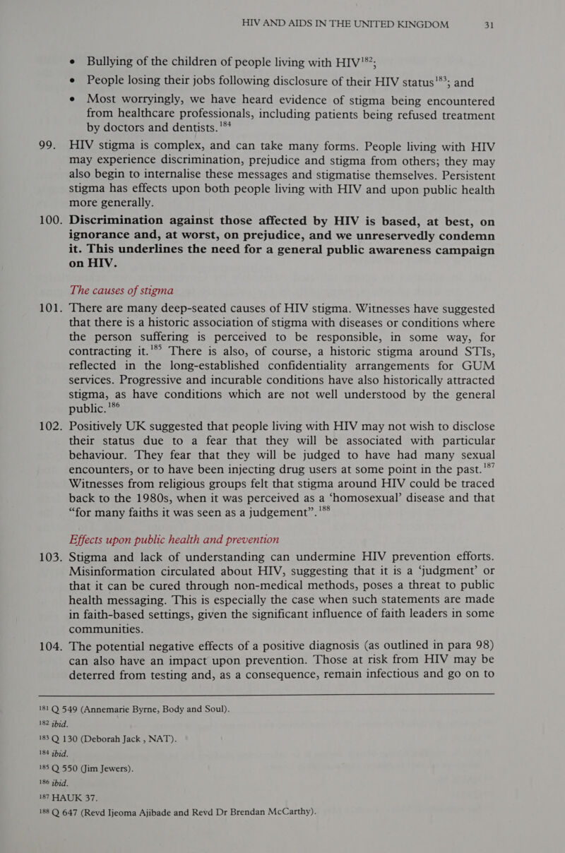 99. 100. 101. LUZ: 103. 104. HIV AND AIDS IN THE UNITED KINGDOM 31 e Bullying of the children of people living with HIV’; e People losing their jobs following disclosure of their HIV status!*’; and e Most worryingly, we have heard evidence of stigma being encountered from healthcare professionals, including patients being refused treatment by doctors and dentists.'** HIV stigma is complex, and can take many forms. People living with HIV may experience discrimination, prejudice and stigma from others; they may also begin to internalise these messages and stigmatise themselves. Persistent stigma has effects upon both people living with HIV and upon public health more generally. Discrimination against those affected by HIV is based, at best, on ignorance and, at worst, on prejudice, and we unreservedly condemn it. This underlines the need for a general public awareness campaign on HIV. The causes of stigma ‘There are many deep-seated causes of HIV stigma. Witnesses have suggested that there is a historic association of stigma with diseases or conditions where the person suffering is perceived to be responsible, in some way, for contracting it.’*’ There is also, of course, a historic stigma around STIs, reflected in the long-established confidentiality arrangements for GUM services. Progressive and incurable conditions have also historically attracted stigma, as have conditions which are not well understood by the general public. '*° Positively UK suggested that people living with HIV may not wish to disclose their status due to a fear that they will be associated with particular behaviour. They fear that they will be judged to have had many sexual encounters, or to have been injecting drug users at some point in the past.'*’ Witnesses from religious groups felt that stigma around HIV could be traced back to the 1980s, when it was perceived as a ‘homosexual’ disease and that “for many faiths it was seen as a judgement”. '*® Effects upon public health and prevention Stigma and lack of understanding can undermine HIV prevention efforts. Misinformation circulated about HIV, suggesting that it is a Judgment’ or that it can be cured through non-medical methods, poses a threat to public health messaging. This is especially the case when such statements are made in faith-based settings, given the significant influence of faith leaders in some communities. The potential negative effects of a positive diagnosis (as outlined in para 98) can also have an impact upon prevention. Those at risk from HIV may be deterred from testing and, as a consequence, remain infectious and go on to  182 thid. 184 qhid. 186 ibid.
