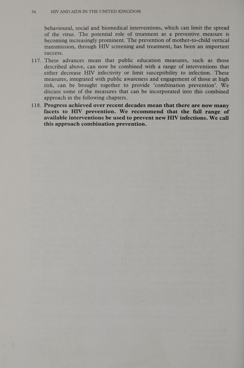 behavioural, social and biomedical interventions, which can limit the spread of the virus. The potential role of treatment as a preventive measure is becoming increasingly prominent. The prevention of mother-to-child vertical transmission, through HIV screening and treatment, has been an important SUCCESS. These advances mean that public education measures, such as those described above, can now be combined with a range of interventions that either decrease HIV infectivity or limit susceptibility to infection. These measures, integrated with public awareness and engagement of those at high risk, can be brought together to provide ‘combination prevention’. We discuss some of the measures that can be incorporated into this combined approach in the following chapters. Progress achieved over recent decades mean that there are now many facets to HIV prevention. We recommend that the full range of available interventions be used to prevent new HIV infections. We call this approach combination prevention.