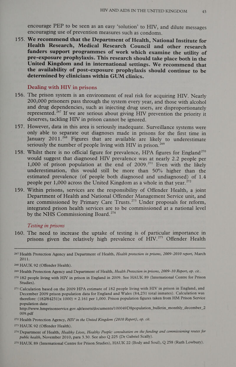 encourage PEP to be seen as an easy ‘solution’ to HIV, and dilute messages encouraging use of prevention measures such as condoms. We recommend that the Department of Health, National Institute for Health Research, Medical Research Council and other research funders support programmes of work which examine the utility of pre-exposure prophylaxis. This research should take place both in the United Kingdom and in international settings. We recommend that the availability of post-exposure prophylaxis should continue to be determined by clinicians within GUM clinics. Dealing with HIV in prisons The prison system is an environment of real risk for acquiring HIV. Nearly 200,000 prisoners pass through the system every year, and those with alcohol and drug dependencies, such as injecting drug users, are disproportionately represented.**’ If we are serious about giving HIV prevention the priority it deserves, tackling HIV in prison cannot be ignored. However, data in this area is seriously inadequate. Surveillance systems were only able to separate out diagnoses made in prisons for the first time in January 2011.*°° Figures that are available are likely to underestimate seriously the number of people living with HIV in prison.” Whilst there is no official figure for prevalence, HPA figures for England?” would suggest that diagnosed HIV prevalence was at nearly 2.2 people per 1,000 of prison population at the end of 2009.*”’ Even with the likely underestimation, this would still be more than 50% higher than the estimated prevalence (of people both diagnosed and undiagnosed) of 1.4 people per 1,000 across the United Kingdom as a whole in that year.”” Within prisons, services are the responsibility of Offender Health, a joint Department of Health and National Offender Management Service unit, and are commissioned by Primary Care Trusts.*’*&gt; Under proposals for reform, integrated prison health services are to be commissioned at a national level by the NHS Commissioning Board.*” Testing in prisons The need to increase the uptake of testing is of particular importance in prisons given the relatively high prevalence of HIV.*” Offender Health