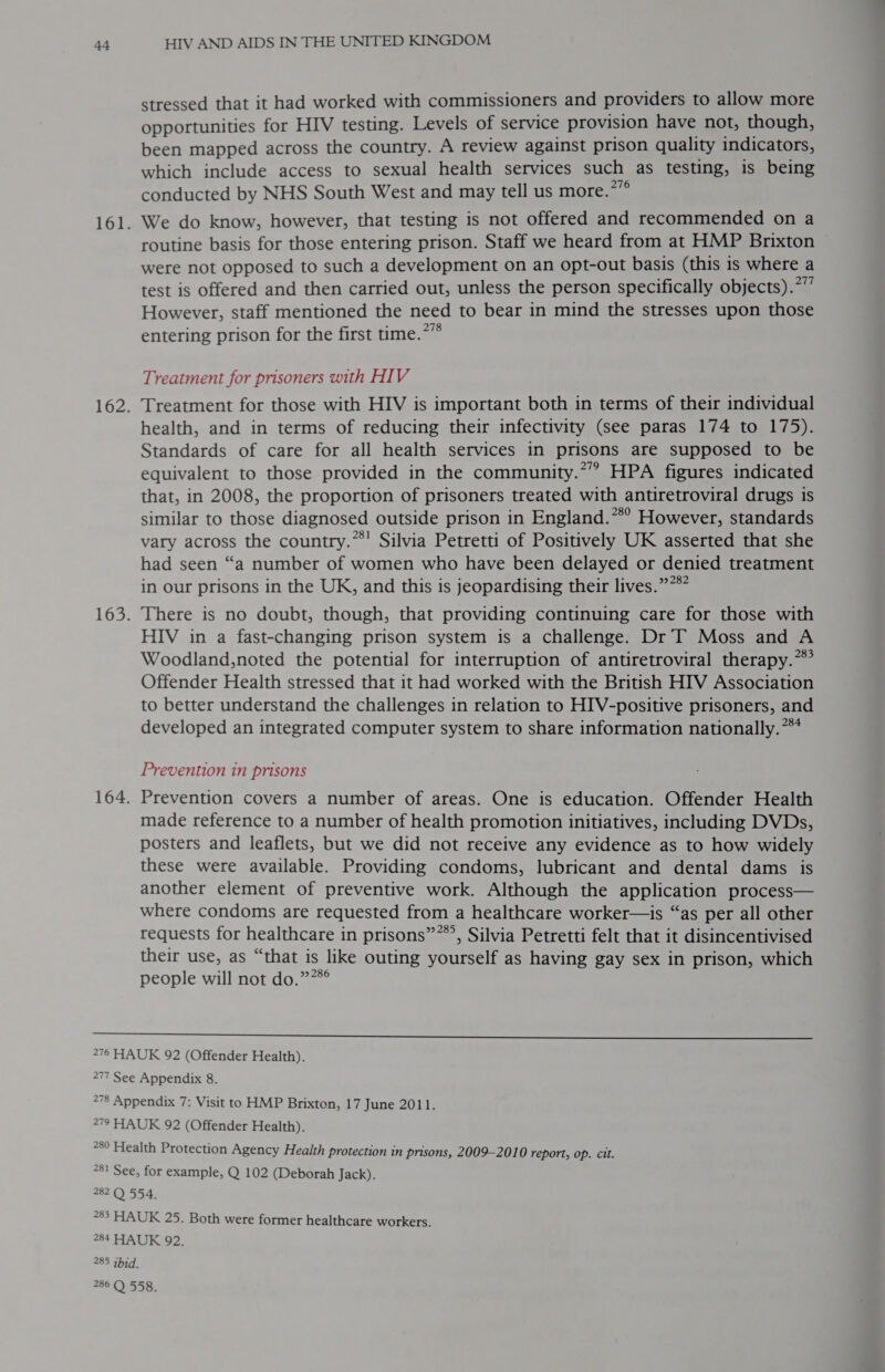 161. 162. 163. 164. HIV AND AIDS IN THE UNITED KINGDOM stressed that it had worked with commissioners and providers to allow more opportunities for HIV testing. Levels of service provision have not, though, been mapped across the country. A review against prison quality indicators, which include access to sexual health services such as testing, is being conducted by NHS South West and may tell us more.*” We do know, however, that testing is not offered and recommended on a routine basis for those entering prison. Staff we heard from at HMP Brixton were not opposed to such a development on an opt-out basis (this is where a test is offered and then carried out, unless the person specifically objects).*”’ However, staff mentioned the need to bear in mind the stresses upon those entering prison for the first time.*”* Treatment for prisoners with HIV Treatment for those with HIV is important both in terms of their individual health, and in terms of reducing their infectivity (see paras 174 to 175). Standards of care for all health services in prisons are supposed to be equivalent to those provided in the community.*” HPA figures indicated that, in 2008, the proportion of prisoners treated with antiretroviral drugs is similar to those diagnosed outside prison in England.**° However, standards vary across the country.’ Silvia Petretti of Positively UK asserted that she had seen “a number of women who have been delayed or denied treatment in our prisons in the UK, and this is jeopardising their lives.”**” There is no doubt, though, that providing continuing care for those with HIV in a fast-changing prison system is a challenge. Dr IT Moss and A Woodland,noted the potential for interruption of antiretroviral therapy.” Offender Health stressed that it had worked with the British HIV Association to better understand the challenges in relation to HIV-positive prisoners, and developed an integrated computer system to share information nationally. *** Prevention in prisons Prevention covers a number of areas. One is education. Offender Health made reference to a number of health promotion initiatives, including DVDs, posters and leaflets, but we did not receive any evidence as to how widely these were available. Providing condoms, lubricant and dental dams is another element of preventive work. Although the application process— where condoms are requested from a healthcare worker—is “as per all other requests for healthcare in prisons”**’, Silvia Petretti felt that it disincentivised their use, as “that is like outing yourself as having gay sex in prison, which people will not do.””*°  277 277 See Appendix 8. 260 Fea Ith Protection Agency Health protection in prisons, 2009-2010 report, op. cit. for example, Q 102 (Deborah Jack). 285 ibid.