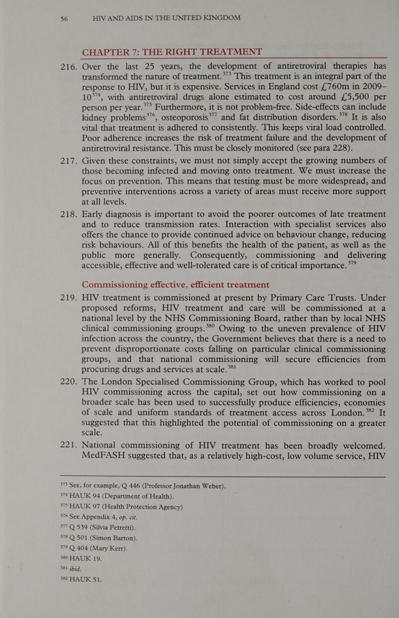 CHAPTER 7: THE RIGHT TREATMENT Over the last 25 years, the development of antiretroviral therapies has transformed the nature of treatment.*’* This treatment is an integral part of the response to HIV, but it is expensive. Services in England cost £760m in 2009- 10°*, with antiretroviral drugs alone estimated to cost around £5,500 per person per year.” Furthermore, it is not problem-free. Side-effects can include kidney problems*”’, osteoporosis’”’ and fat distribution disorders.*” It is also vital that treatment is adhered to consistently. This keeps viral load controlled. Poor adherence increases the risk of treatment failure and the development of antiretroviral resistance. This must be closely monitored (see para 228). Given these constraints, we must not simply accept the growing numbers of those becoming infected and moving onto treatment. We must increase the focus on prevention. This means that testing must be more widespread, and preventive interventions across a variety of areas must receive more support at all levels. Early diagnosis is important to avoid the poorer outcomes of late treatment and to reduce transmission rates. Interaction with specialist services also offers the chance to provide continued advice on behaviour change, reducing risk behaviours. All of this benefits the health of the patient, as well as the public more generally. Consequently, commissioning and _ delivering accessible, effective and well-tolerated care is of critical importance.*”  Commissioning effective, efficient treatment HIV treatment is commissioned at present by Primary Care Trusts. Under proposed reforms, HIV treatment and care will be commissioned at a national level by the NHS Commissioning Board, rather than by local NHS clinical commissioning groups.’ Owing to the uneven prevalence of HIV infection across the country, the Government believes that there is a need to prevent disproportionate costs falling on particular clinical commissioning groups, and that national commissioning will secure efficiencies from procuring drugs and services at scale.**’ The London Specialised Commissioning Group, which has worked to pool HIV commissioning across the capital, set out how commissioning on a broader scale has been used to successfully produce efficiencies, economies of scale and uniform standards of treatment access across London.* It suggested that this highlighted the potential of commissioning on a greater scale. National commissioning of HIV treatment has been broadly welcomed. MedFASH suggested that, as a relatively high-cost, low volume service, HIV 