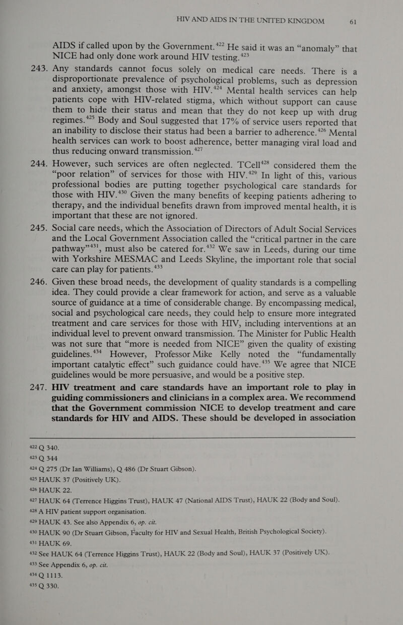AIDS if called upon by the Government.’ He said it was an “anomaly” that NICE had only done work around HIV testing. *”? Any standards cannot focus solely on medical care needs. There is a disproportionate prevalence of psychological problems, such as depression and anxiety, amongst those with HIV.* Mental health services can help patients cope with HIV-related stigma, which without support can cause them to hide their status and mean that they do not keep up with drug regimes.*” Body and Soul suggested that 17% of service users reported that an inability to disclose their status had been a barrier to adherence.*2° Mental health services can work to boost adherence, better managing viral load and thus reducing onward transmission. *”” However, such services are often neglected. TCell* considered them the “poor relation” of services for those with HIV.*° In light of this, various professional bodies are putting together psychological care standards for those with HIV.* Given the many benefits of keeping patients adhering to therapy, and the individual benefits drawn from improved mental health, it is important that these are not ignored. Social care needs, which the Association of Directors of Adult Social Services and the Local Government Association called the “critical partner in the care pathway”**’, must also be catered for.** We saw in Leeds, during our time with Yorkshire MESMAC and Leeds Skyline, the important role that social care can play for patients.’ Given these broad needs, the development of quality standards is a compelling idea. They could provide a clear framework for action, and serve as a valuable source of guidance at a time of considerable change. By encompassing medical, social and psychological care needs, they could help to ensure more integrated treatment and care services for those with HIV, including interventions at an individual level to prevent onward transmission. The Minister for Public Health was not sure that “more is needed from NICE” given the quality of existing guidelines.*** However, Professor Mike Kelly noted the “fundamentally important catalytic effect” such guidance could have.*” We agree that NICE guidelines would be more persuasive, and would be a positive step. HIV treatment and care standards have an important role to play in guiding commissioners and clinicians in a complex area. We recommend that the Government commission NICE to develop treatment and care standards for HIV and AIDS. These should be developed in association