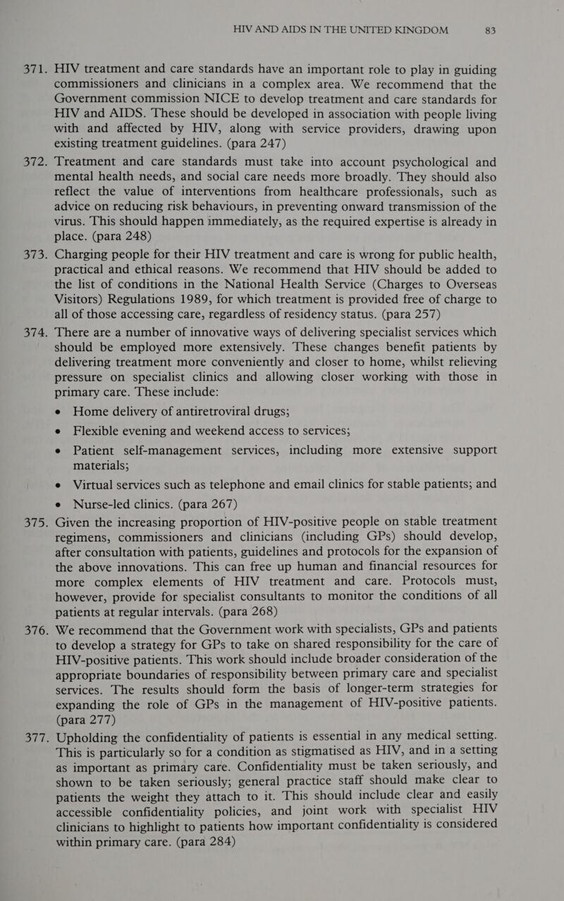 HIV treatment and care standards have an important role to play in guiding commissioners and clinicians in a complex area. We recommend that the Government commission NICE to develop treatment and care standards for HIV and AIDS. These should be developed in association with people living with and affected by HIV, along with service providers, drawing upon existing treatment guidelines. (para 247) Treatment and care standards must take into account psychological and mental health needs, and social care needs more broadly. They should also reflect the value of interventions from healthcare professionals, such as advice on reducing risk behaviours, in preventing onward transmission of the virus. This should happen immediately, as the required expertise is already in place. (para 248) Charging people for their HIV treatment and care is wrong for public health, practical and ethical reasons. We recommend that HIV should be added to the list of conditions in the National Health Service (Charges to Overseas Visitors) Regulations 1989, for which treatment is provided free of charge to all of those accessing care, regardless of residency status. (para 257) There are a number of innovative ways of delivering specialist services which should be employed more extensively. These changes benefit patients by delivering treatment more conveniently and closer to home, whilst relieving pressure on specialist clinics and allowing closer working with those in primary care. These include: e Home delivery of antiretroviral drugs; e Flexible evening and weekend access to services; e Patient self-management services, including more extensive support materials; e Virtual services such as telephone and email clinics for stable patients; and e Nurse-led clinics. (para 267) Given the increasing proportion of HIV-positive people on stable treatment regimens, commissioners and clinicians (including GPs) should develop, after consultation with patients, guidelines and protocols for the expansion of the above innovations. This can free up human and financial resources for more complex elements of HIV treatment and care. Protocols must, however, provide for specialist consultants to monitor the conditions of all patients at regular intervals. (para 268) We recommend that the Government work with specialists, GPs and patients to develop a strategy for GPs to take on shared responsibility for the care of HIV-positive patients. This work should include broader consideration of the appropriate boundaries of responsibility between primary care and specialist services. The results should form the basis of longer-term strategies for expanding the role of GPs in the management of HIV-positive patients. (para 277) Upholding the confidentiality of patients is essential in any medical setting. This is particularly so for a condition as stigmatised as HIV, and in a setting as important as primary care. Confidentiality must be taken seriously, and shown to be taken seriously; general practice staff should make clear to patients the weight they attach to it. This should include clear and easily accessible confidentiality policies, and joint work with specialist HIV clinicians to highlight to patients how important confidentiality is considered within primary care. (para 284)