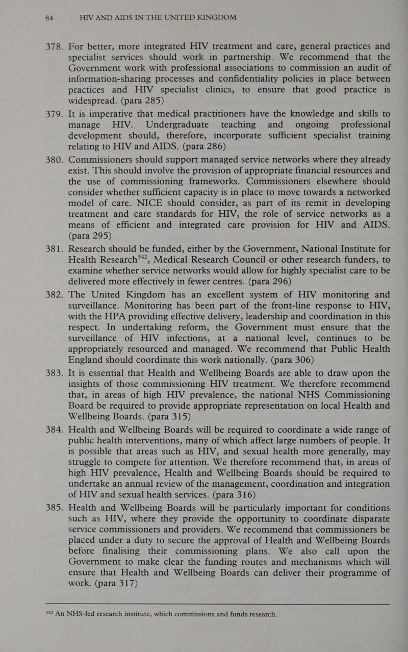 For better, more integrated HIV treatment and care, general practices and specialist services should work in partnership. We recommend that the Government work with professional associations to commission an audit of information-sharing processes and confidentiality policies in place between practices and HIV specialist clinics, to ensure that good practice is widespread. (para 285) It is imperative that medical practitioners have the knowledge and skills to manage HIV. Undergraduate teaching and ongoing professional development should, therefore, incorporate sufficient specialist training relating to HIV and AIDS. (para 286) Commissioners should support managed service networks where they already exist. This should involve the provision of appropriate financial resources and the use of commissioning frameworks. Commissioners elsewhere should consider whether sufficient capacity is in place to move towards a networked model of care. NICE should consider, as part of its remit in developing treatment and care standards for HIV, the role of service networks as a means of efficient and integrated care provision for HIV and AIDS. (para 295) Research should be funded, either by the Government, National Institute for Health Research?**, Medical Research Council or other research funders, to examine whether service networks would allow for highly specialist care to be delivered more effectively in fewer centres. (para 296) The United Kingdom has an excellent system of HIV monitoring and surveillance. Monitoring has been part of the front-line response to HIV, with the HPA providing effective delivery, leadership and coordination in this respect. In undertaking reform, the Government must ensure that the surveillance of HIV infections, at a national level, continues to be appropriately resourced and managed. We recommend that Public Health England should coordinate this work nationally. (para 306) It is essential that Health and Wellbeing Boards are able to draw upon the insights of those commissioning HIV treatment. We therefore recommend that, in areas of high HIV prevalence, the national NHS Commissioning Board be required to provide appropriate representation on local Health and Wellbeing Boards. (para 315) Health and Wellbeing Boards will be required to coordinate a wide range of public health interventions, many of which affect large numbers of people. It is possible that areas such as HIV, and sexual health more generally, may struggle to compete for attention. We therefore recommend that, in areas of high HIV prevalence, Health and Wellbeing Boards should be required to undertake an annual review of the management, coordination and integration of HIV and sexual health services. (para 316) such as HIV, where they provide the opportunity to coordinate disparate service commissioners and providers. We recommend that commissioners be placed under a duty to secure the approval of Health and Wellbeing Boards before finalising their commissioning plans. We also call upon the Government to make clear the funding routes and mechanisms which will ensure that Health and Wellbeing Boards can deliver their programme of work. (para 317)