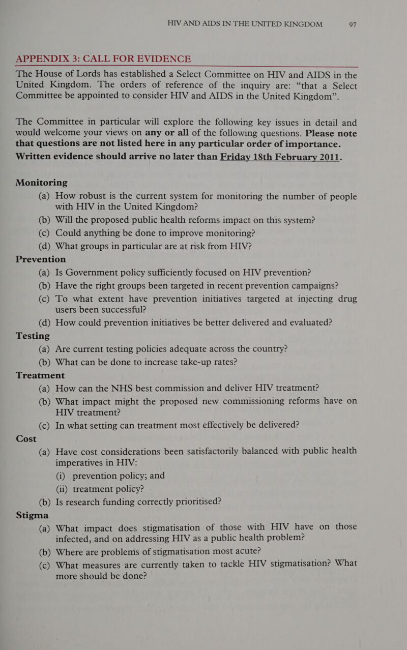 APPENDIX 3: CALL FOR EVIDENCE The House of Lords has established a Select Committee on HIV and AIDS in the United Kingdom. The orders of reference of the inquiry are: “that a Select Committee be appointed to consider HIV and AIDS in the United Kingdom”. The Committee in particular will explore the following key issues in detail and would welcome your views on any or all of the following questions. Please note that questions are not listed here in any particular order of importance. Written evidence should arrive no later than Friday 18th February 2011. Monitoring (a) How robust is the current system for monitoring the number of people with HIV in the United Kingdom? (b) Will the proposed public health reforms impact on this system? (c) Could anything be done to improve monitoring? (d) What groups in particular are at risk from HIV? Prevention (a) Is Government policy sufficiently focused on HIV prevention? (b) Have the right groups been targeted in recent prevention campaigns? (c) To what extent have prevention initiatives targeted at injecting drug users been successful? (d) How could prevention initiatives be better delivered and evaluated? Testing (a) Are current testing policies adequate across the country? (b) What can be done to increase take-up rates? Treatment (a) How can the NHS best commission and deliver HIV treatment? (b) What impact might the proposed new commissioning reforms have on HIV treatment? (c) In what setting can treatment most effectively be delivered? Cost (a) Have cost considerations been satisfactorily balanced with public health imperatives in HIV: (i) prevention policy; and (11) treatment policy? (b) Is research funding correctly prioritised? Stigma (a) What impact does stigmatisation of those with HIV have on those infected, and on addressing HIV as a public health problem? (b) Where are problems of stigmatisation most acute? (c) What measures are currently taken to tackle HIV stigmatisation? What more should be done? ee