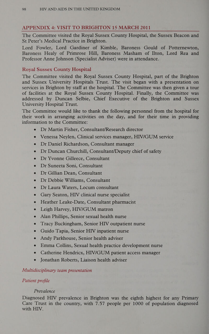 APPENDIX 4: VISIT TO BRIGHTON 15 MARCH 2011 The Committee visited the Royal Sussex County Hospital, the Sussex Beacon and St Peter’s Medical Practice in Brighton. Lord Fowler, Lord Gardiner of Kimble, Baroness Gould of. Potternewton, Baroness Healy of Primrose Hill, Baroness Masham of Ilton, Lord Rea and Professor Anne Johnson (Specialist Adviser) were in attendance. Royal Sussex County Hospital The Committee visited the Royal Sussex County Hospital, part of the Brighton and Sussex University Hospitals Trust. The visit began with a presentation on services in Brighton by staff at the hospital. The Committee was then given a tour of facilities at the Royal Sussex County Hospital. Finally, the Committee was addressed by Duncan Selbie, Chief Executive of the Brighton and Sussex University Hospital Trust. The Committee would like to thank the following personnel from the hospital for their work in arranging activities on the day, and for their time in providing information to the Committee: e Dr Martin Fisher, Consultant/Research director e Venessa Neylen, Clinical services manager, HIV/GUM service e Dr Daniel Richardson, Consultant manager e Dr Duncan Churchill, Consultant/Deputy chief of safety e Dr Yvonne Gilleece, Consultant e Dr Suneeta Soni, Consultant e Dr Gillian Dean, Consultant e Dr Debbie Williams, Consultant e Dr Laura Waters, Locum consultant e Gary Seaton, HIV clinical nurse specialist e Heather Leake-Date, Consultant pharmacist e Leigh Harvey, HIV/GUM matron e Alan Phillips, Senior sexual health nurse e ‘Tracy Buckingham, Senior HIV outpatient nurse e Guido Tapia, Senior HIV inpatient nurse e Andy Parkhouse, Senior health adviser e Emma Collins, Sexual health practice development nurse e Catherine Hendricx, HIV/GUM patient access manager e Jonathan Roberts, Liaison health adviser Multidisciplinary team presentation Patient profile Prevalence Diagnosed HIV prevalence in Brighton was the eighth highest for any Primary Care Trust in the country, with 7.57 people per 1000 of population diagnosed with HIV.