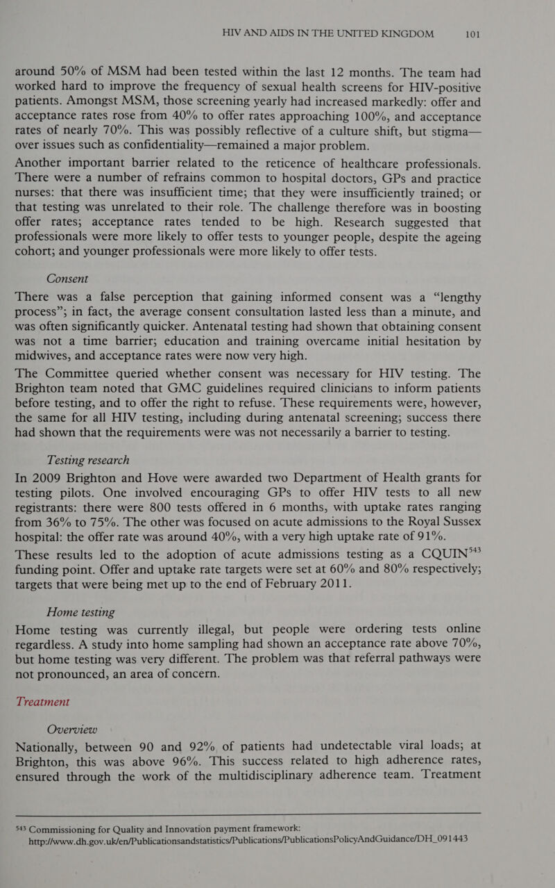 around 50% of MSM had been tested within the last 12 months. The team had worked hard to improve the frequency of sexual health screens for HIV-positive patients. Amongst MSM, those screening yearly had increased markedly: offer and acceptance rates rose from 40% to offer rates approaching 100%, and acceptance rates of nearly 70%. This was possibly reflective of a culture shift, but stigma— over issues such as confidentiality—remained a major problem. Another important barrier related to the reticence of healthcare professionals. There were a number of refrains common to hospital doctors, GPs and practice nurses: that there was insufficient time; that they were insufficiently trained; or that testing was unrelated to their role. The challenge therefore was in boosting offer rates; acceptance rates tended to be high. Research suggested that professionals were more likely to offer tests to younger people, despite the ageing cohort; and younger professionals were more likely to offer tests. Consent There was a false perception that gaining informed consent was a “lengthy process”; in fact, the average consent consultation lasted less than a minute, and was often significantly quicker. Antenatal testing had shown that obtaining consent was not a time barrier; education and training overcame initial hesitation by midwives, and acceptance rates were now very high. The Committee queried whether consent was necessary for HIV testing. The Brighton team noted that GMC guidelines required clinicians to inform patients before testing, and to offer the right to refuse. These requirements were, however, the same for all HIV testing, including during antenatal screening; success there had shown that the requirements were was not necessarily a barrier to testing. Testing research In 2009 Brighton and Hove were awarded two Department of Health grants for testing pilots. One involved encouraging GPs to offer HIV tests to all new registrants: there were 800 tests offered in 6 months, with uptake rates ranging from 36% to 75%. The other was focused on acute admissions to the Royal Sussex hospital: the offer rate was around 40%, with a very high uptake rate of 91%. These results led to the adoption of acute admissions testing as a CQUIN’” funding point. Offer and uptake rate targets were set at 60% and 80% respectively; targets that were being met up to the end of February 2011. Home testing Home testing was currently illegal, but people were ordering tests online regardless. A study into home sampling had shown an acceptance rate above 70%, but home testing was very different. The problem was that referral pathways were not pronounced, an area of concern. Treatment Overview Nationally, between 90 and 92% of patients had undetectable viral loads; at Brighton, this was above 96%. This success related to high adherence rates, ensured through the work of the multidisciplinary adherence team. Treatment  543 Commissioning for Quality and Innovation payment framework: . http://www.dh. gov.uk/en/Publicationsandstatistics/Publications/PublicationsPolicyAndGuidance/DH_09 1443