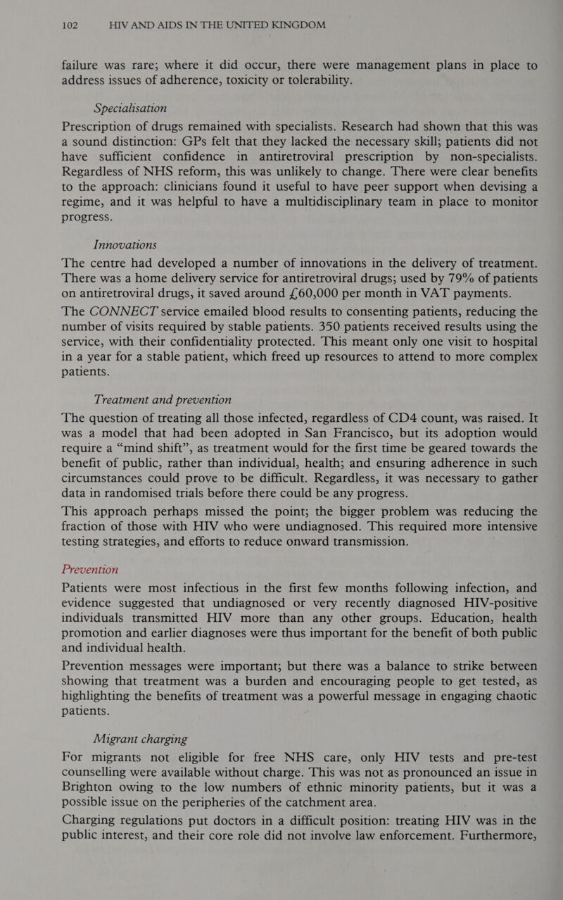 failure was rare; where it did occur, there were management plans in place to address issues of adherence, toxicity or tolerability. Specialisation Prescription of drugs remained with specialists. Research had shown that this was a sound distinction: GPs felt that they lacked the necessary skill; patients did not have sufficient confidence in antiretroviral prescription by non-specialists. Regardless of NHS reform, this was unlikely to change. There were clear benefits to the approach: clinicians found it useful to have peer support when devising a regime, and it was helpful to have a multidisciplinary team in place to monitor progress. Innovations The centre had developed a number of innovations in the delivery of treatment. There was a home delivery service for antiretroviral drugs; used by 79% of patients on antiretroviral drugs, it saved around £60,000 per month in VAT payments. The CONNECT service emailed blood results to consenting patients, reducing the number of visits required by stable patients. 350 patients received results using the service, with their confidentiality protected. This meant only one visit to hospital in a year for a stable patient, which freed up resources to attend to more complex patients. Treatment and prevention The question of treating all those infected, regardless of CD4 count, was raised. It was a model that had been adopted in San Francisco, but its adoption would require a “mind shift”, as treatment would for the first time be geared towards the benefit of public, rather than individual, health; and ensuring adherence in such circumstances could prove to be difficult. Regardless, it was necessary to gather data in randomised trials before there could be any progress. This approach perhaps missed the point; the bigger problem was reducing the fraction of those with HIV who were undiagnosed. This required more intensive testing strategies, and efforts to reduce onward transmission. Prevention Patients were most infectious in the first few months following infection, and evidence suggested that undiagnosed or very recently diagnosed HIV-positive individuals transmitted HIV more than any other groups. Education, health promotion and earlier diagnoses were thus important for the benefit of both public and individual health. Prevention messages were important; but there was a balance to strike between showing that treatment was a burden and encouraging people to get tested, as highlighting the benefits of treatment was a powerful message in engaging chaotic patients. Migrant charging For migrants not eligible for free NHS care, only HIV tests and pre-test counselling were available without charge. This was not as pronounced an issue in Brighton owing to the low numbers of ethnic minority patients, but it was a possible issue on the peripheries of the catchment area. Charging regulations put doctors in a difficult position: treating HIV was in the public interest, and their core role did not involve law enforcement. Furthermore,