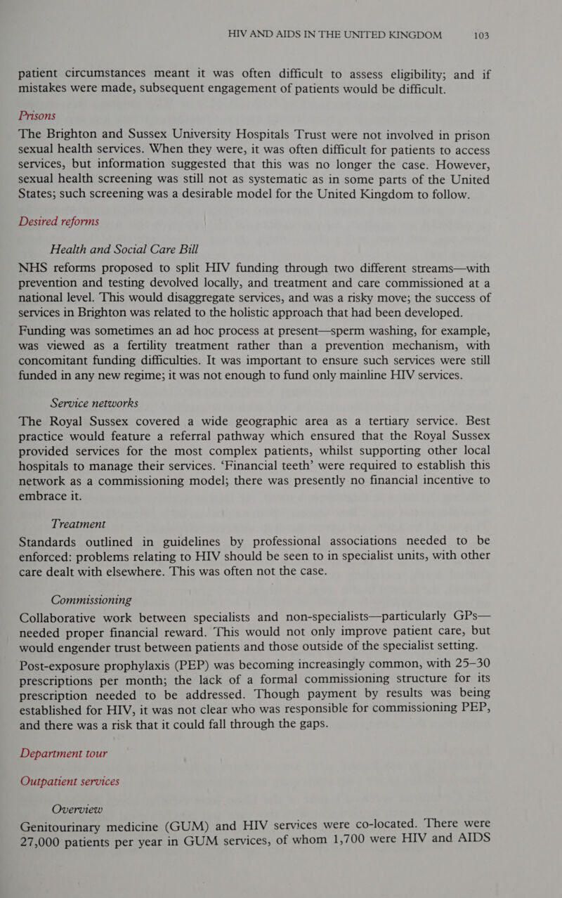 patient circumstances meant it was often difficult to assess eligibility; and if mistakes were made, subsequent engagement of patients would be difficult. Prisons The Brighton and Sussex University Hospitals Trust were not involved in prison sexual health services. When they were, it was often difficult for patients to access services, but information suggested that this was no longer the case. However, sexual health screening was still not as systematic as in some parts of the United States; such screening was a desirable model for the United Kingdom to follow. Desired reforms Health and Social Care Bill NHS reforms proposed to split HIV funding through two different streams—with prevention and testing devolved locally, and treatment and care commissioned at a national level. This would disaggregate services, and was a risky move; the success of services in Brighton was related to the holistic approach that had been developed. Funding was sometimes an ad hoc process at present—sperm washing, for example, was viewed as a fertility treatment rather than a prevention mechanism, with concomitant funding difficulties. It was important to ensure such services were still funded in any new regime; it was not enough to fund only mainline HIV services. Service networks The Royal Sussex covered a wide geographic area as a tertiary service. Best practice would feature a referral pathway which ensured that the Royal Sussex provided services for the most complex patients, whilst supporting other local hospitals to manage their services. ‘Financial teeth’ were required to establish this network as a commissioning model; there was presently no financial incentive to embrace it. Treatment Standards outlined in guidelines by professional associations needed to be enforced: problems relating to HIV should be seen to in specialist units, with other care dealt with elsewhere. This was often not the case. Commissioning Collaborative work between specialists and non-specialists—particularly GPs— needed proper financial reward. This would not only improve patient care, but would engender trust between patients and those outside of the specialist setting. Post-exposure prophylaxis (PEP) was becoming increasingly common, with 25-30 prescriptions per month; the lack of a formal commissioning structure for its prescription needed to be addressed. Though payment by results was being established for HIV, it was not clear who was responsible for commissioning PEP, and there was a risk that it could fall through the gaps. Department tour Outpatient services Overview Genitourinary medicine (GUM) and HIV services were co-located. There were 27,000 patients per year in GUM services, of whom 1,700 were HIV and AIDS