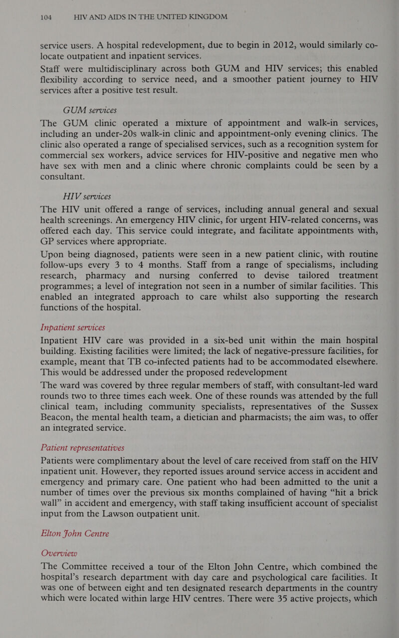 service users. A hospital redevelopment, due to begin in 2012, would similarly co- locate outpatient and inpatient services. Staff were multidisciplinary across both GUM and HIV services; this enabled flexibility according to service need, and a smoother patient journey to HIV services after a positive test result. GUM services The GUM clinic operated a mixture of appointment and walk-in services, including an under-20s walk-in clinic and appointment-only evening clinics. The clinic also operated a range of specialised services, such as a recognition system for commercial sex workers, advice services for HIV-positive and negative men who have sex with men and a clinic where chronic complaints could be seen by a consultant. HIV services The HIV unit offered a range of services, including annual general and sexual health screenings. An emergency HIV clinic, for urgent HIV-related concerns, was offered each day. This service could integrate, and facilitate appointments with, GP services where appropriate. Upon being diagnosed, patients were seen in a new patient clinic, with routine follow-ups every 3 to 4 months. Staff from a range of specialisms, including research, pharmacy and nursing conferred to devise tailored treatment programmes; a level of integration not seen in a number of similar facilities. This enabled an integrated approach to care whilst also supporting the research functions of the hospital. Inpatient services Inpatient HIV care was provided in a six-bed unit within the main hospital building. Existing facilities were limited; the lack of negative-pressure facilities, for example, meant that TB co-infected patients had to be accommodated elsewhere. This would be addressed under the proposed redevelopment The ward was covered by three regular members of staff, with consultant-led ward rounds two to three times each week. One of these rounds was attended by the full clinical team, including community specialists, representatives of the Sussex Beacon, the mental health team, a dietician and pharmacists; the aim was, to offer an integrated service. | Patient representatives Patients were complimentary about the level of care received from staff on the HIV inpatient unit. However, they reported issues around service access in accident and emergency and primary care. One patient who had been admitted to the unit a number of times over the previous six months complained of having “hit a brick wall” in accident and emergency, with staff taking insufficient account of specialist input from the Lawson outpatient unit. Elton fohn Centre Overview The Committee received a tour of the Elton John Centre, which combined the hospital’s research department with day care and psychological care facilities. It was one of between eight and ten designated research departments in the country which were located within large HIV centres. There were 35 active projects, which