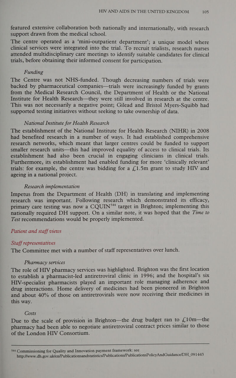 featured extensive collaboration both nationally and internationally, with research support drawn from the medical school. The centre operated as a “‘mini-outpatient department’; a unique model where clinical services were integrated into the trial. To recruit trialists, research nurses attended multidisciplinary care meetings to identify suitable candidates for clinical trials, before obtaining their informed consent for participation. Funding The Centre was not NHS-funded. Though decreasing numbers of trials were backed by pharmaceutical companies—trials were increasingly funded by grants from the Medical Research Council, the Department of Health or the National Institute for Health Research—they were still involved in research at the centre. This was not necessarily a negative point; Gilead and Bristol Myers-Squibb had supported testing initiatives without seeking to take ownership of data. National Institute for Health Research The establishment of the National Institute for Health Research (NIHR) in 2008 had benefited research in a number of ways. It had established comprehensive research networks, which meant that larger centres could be funded to support smaller research units—this had improved equality of access to clinical trials. Its establishment had also been crucial in engaging clinicians in clinical trials. Furthermore, its establishment had enabled funding for more ‘clinically relevant’ trials: for example, the centre was bidding for a £1.5m grant to study HIV and ageing in a national project. Research implementation Impetus from the Department of Health (DH) in translating and implementing research was important. Following research which demonstrated its efficacy, primary care testing was now a CQUIN”” target in Brighton; implementing this nationally required DH support. On a similar note, it was hoped that the 72me to Test recommendations would be properly implemented. Patient and staff views Staff representatives The Committee met with a number of staff representatives over lunch. Pharmacy services The role of HIV pharmacy services was highlighted. Brighton was the first location to establish a pharmacist-led antiretroviral clinic in 1996; and the hospital’s six HIV-specialist pharmacists played an important role managing adherence and drug interactions. Home delivery of medicines had been pioneered in Brighton and about 40% of those on antiretrovirals were now receiving their medicines in this way. Costs Due to the scale of provision in Brighton—the drug budget ran to he 10m—the pharmacy had been able to negotiate antiretroviral contract prices similar to those of the London HIV Consortium. II 544 Commissioning for Quality and Innovation payment framework: see http://www.dh.gov.uk/en/Publicationsandstatistics/Publications/PublicationsPolicyAndGuidance/DH_09 1443