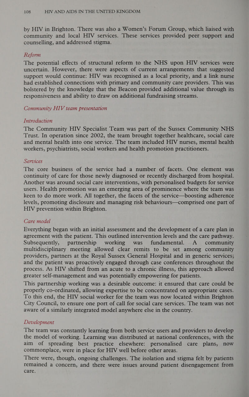 by HIV in Brighton. There was also a Women’s Forum Group, which liaised with community and local HIV services. These services provided peer support and counselling, and addressed stigma. Reform The potential effects of structural reform to the NHS upon HIV services were uncertain. However, there were aspects of current arrangements that suggested support would continue: HIV was recognised as a local priority, and a link nurse had established connections with primary and community care providers. This was bolstered by the knowledge that the Beacon provided additional value through its responsiveness and ability to draw on additional fundraising streams. Community HIV team presentation Introduction The Community HIV Specialist Team was part of the Sussex Community NHS Trust. In operation since 2002, the team brought together healthcare, social care and mental health into one service. The team included HIV nurses, mental health workers, psychiatrists, social workers and health promotion practitioners. Services The core business of the service had a number of facets. One element was continuity of care for those newly diagnosed or recently discharged from hospital. Another was around social care interventions, with personalised budgets for service users. Health promotion was an emerging area of prominence where the team was keen to do more work. All together, the facets of the service—boosting adherence levels, promoting disclosure and managing risk behaviours—comprised one part of HIV prevention within Brighton. Care model Everything began with an initial assessment and the development of a care plan in agreement with the patient. This outlined intervention levels and the care pathway. Subsequently, partnership working was fundamental. A community multidisciplinary meeting allowed clear remits to be set among community providers, partners at the Royal Sussex General Hospital and in generic services; and the patient was proactively engaged through case conferences throughout the process. As HIV shifted from an acute to a chronic illness, this approach allowed greater self-management and was potentially empowering for patients. This partnership working was a desirable outcome: it ensured that care could be properly co-ordinated, allowing expertise to be concentrated on appropriate cases. ‘To this end, the HIV social worker for the team was now located within Brighton City Council, to ensure one port of call for social care services. The team was not aware of a similarly integrated model anywhere else in the country. Development ‘The team was constantly learning from both service users and providers to develop the model of working. Learning was distributed at national conferences, with the aim of spreading best practice elsewhere: personalised care plans, now commonplace, were in place for HIV well before other areas. There were, though, ongoing challenges. The isolation and stigma felt by patients remained a concern, and there were issues around patient disengagement from care. |