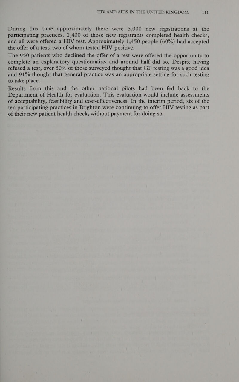 During this time approximately there were 5,000 new registrations at the participating practices. 2,400 of those new registrants completed health checks, and all were offered a HIV test. Approximately 1,450 people (60%) had accepted the offer of a test, two of whom tested HIV-positive. The 950 patients who declined the offer of a test were offered the opportunity to complete an explanatory questionnaire, and around half did so. Despite having refused a test, over 80% of those surveyed thought that GP testing was a good idea and 91% thought that general practice was an appropriate setting for such testing to take place. Results from this and the other national pilots had been fed back to the Department of Health for evaluation. This evaluation would include assessments of acceptability, feasibility and cost-effectiveness. In the interim period, six of the ten participating practices in Brighton were continuing to offer HIV testing as part of their new patient health check, without payment for doing so.