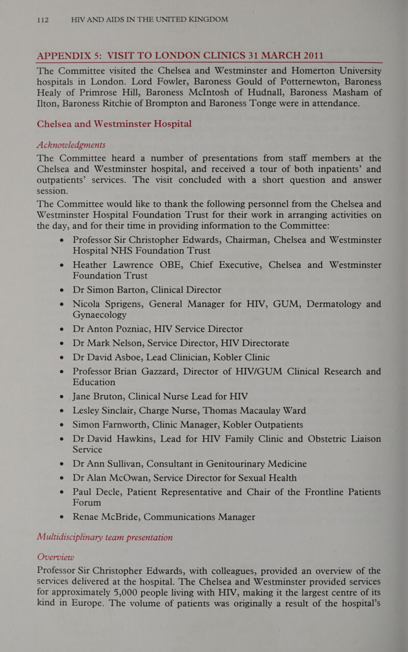 APPENDIX 5: VISIT TO LONDON CLINICS 31 MARCH 2011 The Committee visited the Chelsea and Westminster and Homerton University hospitals in London. Lord Fowler, Baroness Gould of Potternewton, Baroness Healy of Primrose Hill, Baroness McIntosh of Hudnall, Baroness Masham of Ilton, Baroness Ritchie of Brompton and Baroness Tonge were in attendance. Chelsea and Westminster Hospital Acknowledgments The Committee heard a number of presentations from staff members at the Chelsea and Westminster hospital, and received a tour of both inpatients’ and outpatients’ services. The visit concluded with a short question and answer session. The Committee would like to thank the following personnel from the Chelsea and Westminster Hospital Foundation Trust for their work in arranging activities on the day, and for their time in providing information to the Committee: e Professor Sir Christopher Edwards, Chairman, Chelsea and Westminster Hospital NHS Foundation Trust e Heather Lawrence OBE, Chief Executive, Chelsea and Westminster Foundation Trust e Dr Simon Barton, Clinical Director e Nicola Sprigens, General Manager for HIV, GUM, Dermatology and Gynaecology e Dr Anton Pozniac, HIV Service Director e Dr Mark Nelson, Service Director, HIV Directorate e Dr David Asboe, Lead Clinician, Kobler Clinic e Professor Brian Gazzard, Director of HIV/GUM Clinical Research and Education e Jane Bruton, Clinical Nurse Lead for HIV e Lesley Sinclair, Charge Nurse, Thomas Macaulay Ward e Simon Farnworth, Clinic Manager, Kobler Outpatients e Dr David Hawkins, Lead for HIV Family Clinic and Obstetric Liaison Service e Dr Ann Sullivan, Consultant in Genitourinary Medicine e Dr Alan McOwan, Service Director for Sexual Health e Paul Decle, Patient Representative and Chair of the Frontline Patients Forum e Renae McBride, Communications Manager Multidisciplinary team presentation Overview Professor Sir Christopher Edwards, with colleagues, provided an overview of the services delivered at the hospital. The Chelsea and Westminster provided services for approximately 5,000 people living with HIV, making it the largest centre of its kind in Europe. The volume of patients was originally a result of the hospital’s