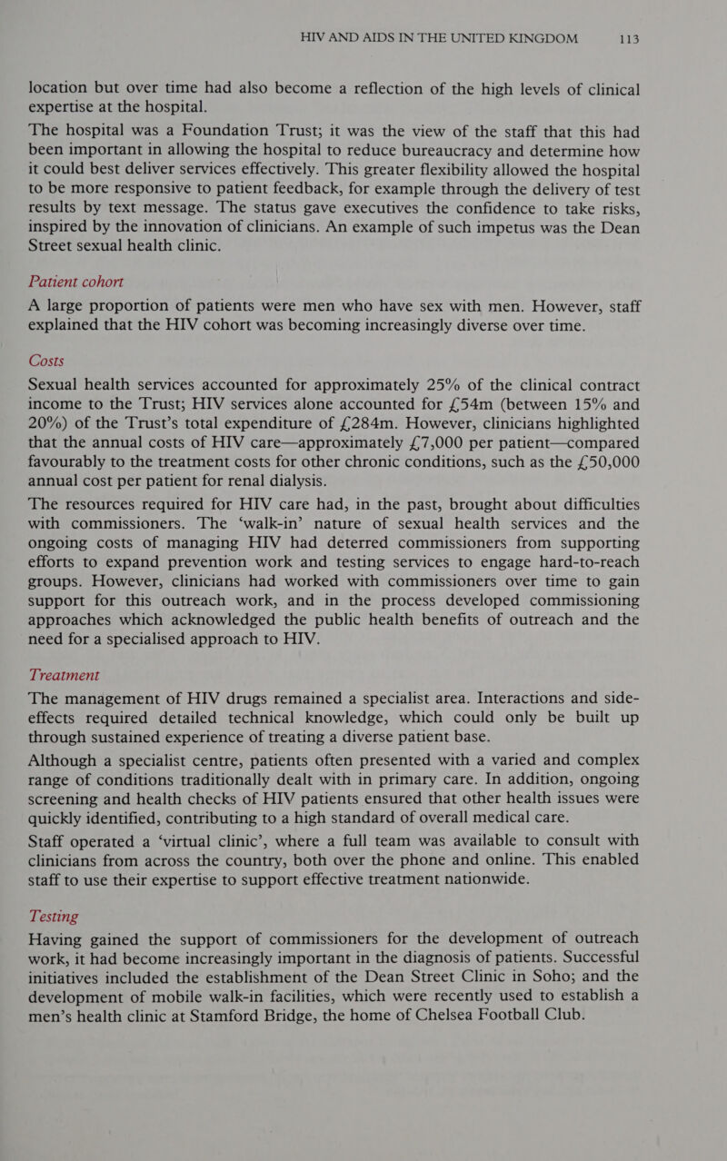 location but over time had also become a reflection of the high levels of clinical expertise at the hospital. The hospital was a Foundation Trust; it was the view of the staff that this had been important in allowing the hospital to reduce bureaucracy and determine how it could best deliver services effectively. This greater flexibility allowed the hospital to be more responsive to patient feedback, for example through the delivery of test results by text message. The status gave executives the confidence to take risks, inspired by the innovation of clinicians. An example of such impetus was the Dean Street sexual health clinic. Patient cohort A large proportion of patients were men who have sex with men. However, staff explained that the HIV cohort was becoming increasingly diverse over time. Costs Sexual health services accounted for approximately 25% of the clinical contract income to the Trust; HIV services alone accounted for £54m (between 15% and 20%) of the Trust’s total expenditure of £284m. However, clinicians highlighted that the annual costs of HIV care—approximately £7,000 per patient—compared favourably to the treatment costs for other chronic conditions, such as the £50,000 annual cost per patient for renal dialysis. The resources required for HIV care had, in the past, brought about difficulties with commissioners. The ‘walk-in’ nature of sexual health services and the ongoing costs of managing HIV had deterred commissioners from supporting efforts to expand prevention work and testing services to engage hard-to-reach groups. However, clinicians had worked with commissioners over time to gain support for this outreach work, and in the process developed commissioning approaches which acknowledged the public health benefits of outreach and the need for a specialised approach to HIV. Treatment The management of HIV drugs remained a specialist area. Interactions and side- effects required detailed technical knowledge, which could only be built up through sustained experience of treating a diverse patient base. Although a specialist centre, patients often presented with a varied and complex range of conditions traditionally dealt with in primary care. In addition, ongoing screening and health checks of HIV patients ensured that other health issues were quickly identified, contributing to a high standard of overall medical care. Staff operated a ‘virtual clinic’, where a full team was available to consult with clinicians from across the country, both over the phone and online. This enabled staff to use their expertise to support effective treatment nationwide. Testing Having gained the support of commissioners for the development of outreach work, it had become increasingly important in the diagnosis of patients. Successful initiatives included the establishment of the Dean Street Clinic in Soho; and the development of mobile walk-in facilities, which were recently used to establish a men’s health clinic at Stamford Bridge, the home of Chelsea Football Club.