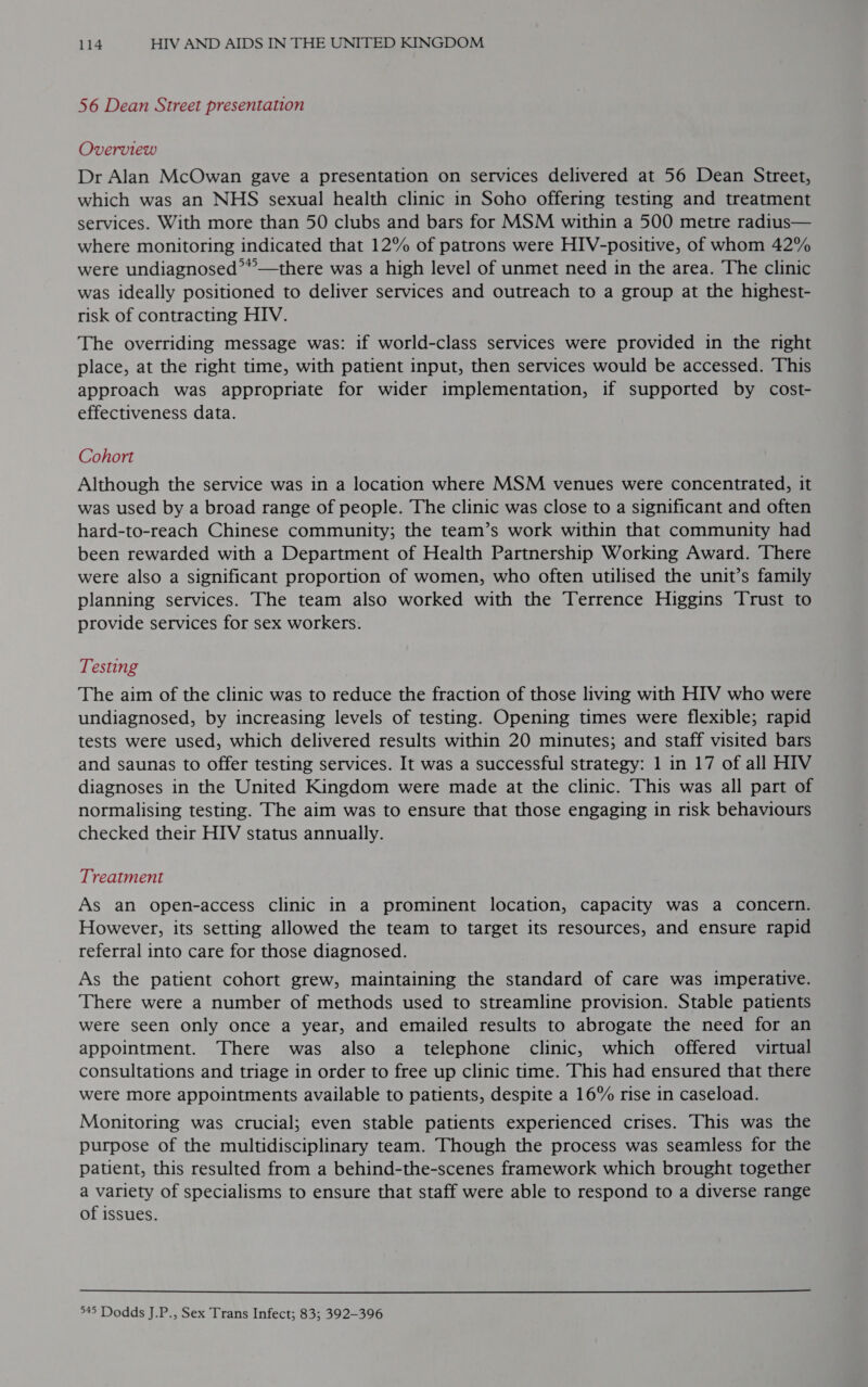 56 Dean Street presentation Overview Dr Alan McOwan gave a presentation on services delivered at 56 Dean Street, which was an NHS sexual health clinic in Soho offering testing and treatment services. With more than 50 clubs and bars for MSM within a 500 metre radius— where monitoring indicated that 12% of patrons were HIV-positive, of whom 42% were undiagnosed’*—there was a high level of unmet need in the area. The clinic was ideally positioned to deliver services and outreach to a group at the highest- risk of contracting HIV. The overriding message was: if world-class services were provided in the right place, at the right time, with patient input, then services would be accessed. This approach was appropriate for wider implementation, if supported by cost- effectiveness data. Cohort Although the service was in a location where MSM venues were concentrated, it was used by a broad range of people. The clinic was close to a significant and often hard-to-reach Chinese community; the team’s work within that community had been rewarded with a Department of Health Partnership Working Award. There were also a significant proportion of women, who often utilised the unit’s family planning services. The team also worked with the Terrence Higgins Trust to provide services for sex workers. Testing The aim of the clinic was to reduce the fraction of those living with HIV who were undiagnosed, by increasing levels of testing. Opening times were flexible; rapid tests were used, which delivered results within 20 minutes; and staff visited bars and saunas to offer testing services. It was a successful strategy: 1 in 17 of all HIV diagnoses in the United Kingdom were made at the clinic. This was all part of normalising testing. The aim was to ensure that those engaging in risk behaviours checked their HIV status annually. Treatment As an open-access clinic in a prominent location, capacity was a concern. However, its setting allowed the team to target its resources, and ensure rapid referral into care for those diagnosed. As the patient cohort grew, maintaining the standard of care was imperative. There were a number of methods used to streamline provision. Stable patients were seen only once a year, and emailed results to abrogate the need for an appointment. There was also a telephone clinic, which offered virtual consultations and triage in order to free up clinic time. This had ensured that there were more appointments available to patients, despite a 16% rise in caseload. Monitoring was crucial; even stable patients experienced crises. This was the purpose of the multidisciplinary team. Though the process was seamless for the patient, this resulted from a behind-the-scenes framework which brought together a variety of specialisms to ensure that staff were able to respond to a diverse range of issues.  945 Dodds J.P., Sex Trans Infect; 83; 392-396