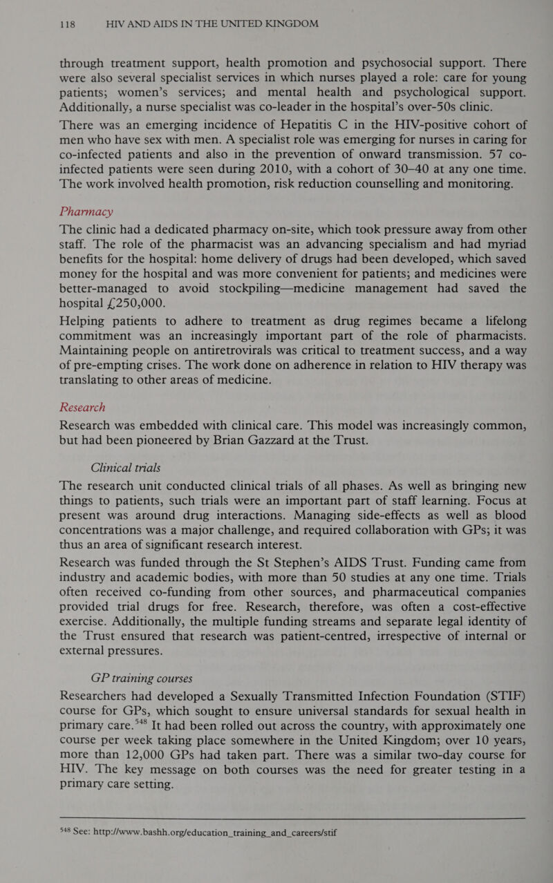 through treatment support, health promotion and psychosocial support. There were also several specialist services in which nurses played a role: care for young patients; women’s services; and mental health and psychological support. Additionally, a nurse specialist was co-leader in the hospital’s over-50s clinic. There was an emerging incidence of Hepatitis C in the HIV-positive cohort of men who have sex with men. A specialist role was emerging for nurses in caring for co-infected patients and also in the prevention of onward transmission. 57 co- infected patients were seen during 2010, with a cohort of 30-40 at any one time. The work involved health promotion, risk reduction counselling and monitoring. Pharmacy The clinic had a dedicated pharmacy on-site, which took pressure away from other staff. The role of the pharmacist was an advancing specialism and had myriad benefits for the hospital: home delivery of drugs had been developed, which saved money for the hospital and was more convenient for patients; and medicines were better-managed to avoid stockpiling—medicine management had saved the hospital £250,000. Helping patients to adhere to treatment as drug regimes became a lifelong commitment was an increasingly important part of the role of pharmacists. Maintaining people on antiretrovirals was critical to treatment success, and a way of pre-empting crises. The work done on adherence in relation to HIV therapy was translating to other areas of medicine. Research Research was embedded with clinical care. This model was increasingly common, but had been pioneered by Brian Gazzard at the Trust. Clinical trials The research unit conducted clinical trials of all phases. As well as bringing new things to patients, such trials were an important part of staff learning. Focus at present was around drug interactions. Managing side-effects as well as blood concentrations was a major challenge, and required collaboration with GPs; it was thus an area of significant research interest. Research was funded through the St Stephen’s AIDS Trust. Funding came from industry and academic bodies, with more than 50 studies at any one time. Trials often received co-funding from other sources, and pharmaceutical companies provided trial drugs for free. Research, therefore, was often a cost-effective exercise. Additionally, the multiple funding streams and separate legal identity of the Trust ensured that research was patient-centred, irrespective of internal or external pressures. GP training courses Researchers had developed a Sexually Transmitted Infection Foundation (STIF) course for GPs, which sought to ensure universal standards for sexual health in primary care.*** It had been rolled out across the country, with approximately one course per week taking place somewhere in the United Kingdom; over 10 years, more than 12,000 GPs had taken part. There was a similar two-day course for HIV. The key message on both courses was the need for greater testing in a primary care setting.  948 See: http://www.bashh.org/education_training_and_careers/stif