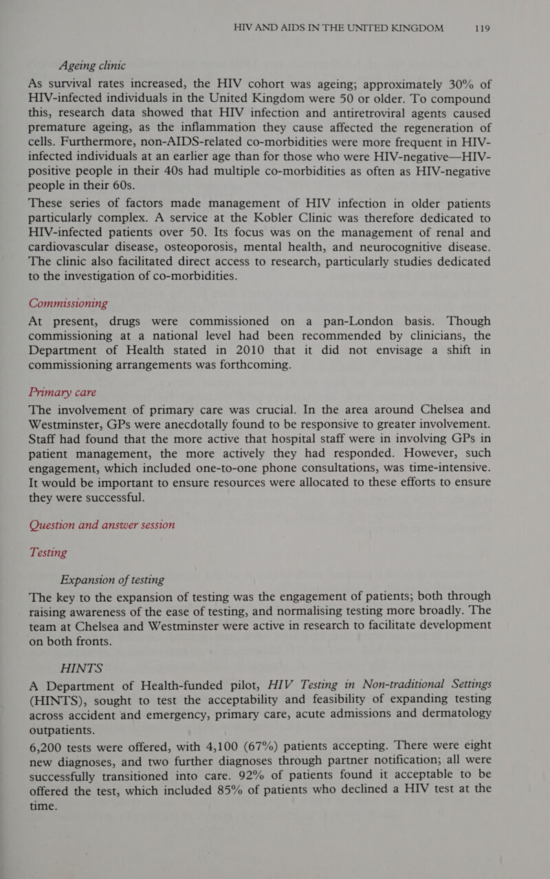 Ageing clinic As survival rates increased, the HIV cohort was ageing; approximately 30% of HIV-infected individuals in the United Kingdom were 50 or older. To compound this, research data showed that HIV infection and antiretroviral agents caused premature ageing, as the inflammation they cause affected the regeneration of cells. Furthermore, non-AIDS-related co-morbidities were more frequent in HIV- infected individuals at an earlier age than for those who were HIV-negative—HIV- positive people in their 40s had multiple co-morbidities as often as HIV-negative people in their 60s. These series of factors made management of HIV infection in older patients particularly complex. A service at the Kobler Clinic was therefore dedicated to HIV-infected patients over 50. Its focus was on the management of renal and cardiovascular disease, osteoporosis, mental health, and neurocognitive disease. The clinic also facilitated direct access to research, particularly studies dedicated to the investigation of co-morbidities. Commissioning At present, drugs were commissioned on a pan-London basis. Though commissioning at a national level had been recommended by clinicians, the Department of Health stated in 2010 that it did not envisage a shift in commissioning arrangements was forthcoming. Primary care The involvement of primary care was crucial. In the area around Chelsea and Westminster, GPs were anecdotally found to be responsive to greater involvement. Staff had found that the more active that hospital staff were in involving GPs in patient management, the more actively they had responded. However, such engagement, which included one-to-one phone consultations, was time-intensive. It would be important to ensure resources were allocated to these efforts to ensure they were successful. Question and answer session Testing Expansion of testing The key to the expansion of testing was the engagement of patients; both through raising awareness of the ease of testing, and normalising testing more broadly. ‘The team at Chelsea and Westminster were active in research to facilitate development on both fronts. HINTS A Department of Health-funded pilot, HIV Testing in Non-traditional Settings (HINTS), sought to test the acceptability and feasibility of expanding testing across accident and emergency, primary care, acute admissions and dermatology outpatients. 6,200 tests were offered, with 4,100 (67%) patients accepting. There were eight new diagnoses, and two further diagnoses through partner notification; all were successfully transitioned into care. 92% of patients found it acceptable to be offered the test, which included 85% of patients who declined a HIV test at the time.