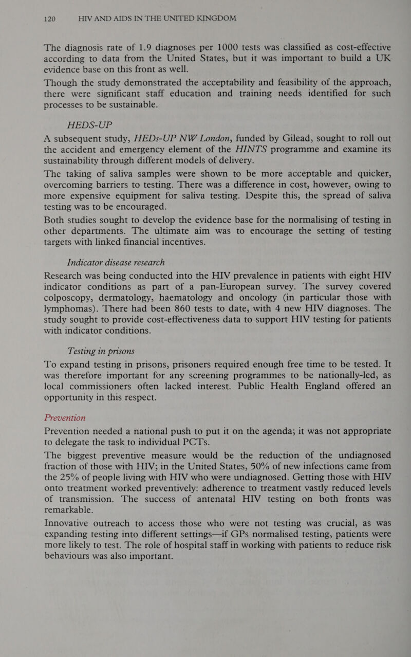 The diagnosis rate of 1.9 diagnoses per 1000 tests was classified as cost-effective according to data from the United States, but it was important to build a UK evidence base on this front as well. Though the study demonstrated the acceptability and feasibility of the approach, there were significant staff education and training needs identified for such processes to be sustainable. HEDS-UP A subsequent study, HEDs-UP NW London, funded by Gilead, sought to roll out the accident and emergency element of the HINTS programme and examine its sustainability through different models of delivery. The taking of saliva samples were shown to be more acceptable and quicker, overcoming barriers to testing. There was a difference in cost, however, owing to more expensive equipment for saliva testing. Despite this, the spread of saliva testing was to be encouraged. Both studies sought to develop the evidence base for the normalising of testing in other departments. The ultimate aim was to encourage the setting of testing targets with linked financial incentives. Indicator disease research Research was being conducted into the HIV prevalence in patients with eight HIV indicator conditions as part of a pan-European survey. The survey covered colposcopy, dermatology, haematology and oncology (in particular those with lymphomas). There had been 860 tests to date, with 4 new HIV diagnoses. The study sought to provide cost-effectiveness data to support HIV testing for patients with indicator conditions. Testing in prisons To expand testing in prisons, prisoners required enough free time to be tested. It was therefore important for any screening programmes to be nationally-led, as local commissioners often lacked interest. Public Health England offered an opportunity in this respect. Prevention Prevention needed a national push to put it on the agenda; it was not appropriate to delegate the task to individual PCTs. The biggest preventive measure would be the reduction of the undiagnosed fraction of those with HIV; in the United States, 50% of new infections came from the 25% of people living with HIV who were undiagnosed. Getting those with HIV onto treatment worked preventively: adherence to treatment vastly reduced levels of transmission. The success of antenatal HIV testing on both fronts was remarkable. Innovative outreach to access those who were not testing was crucial, as was expanding testing into different settings—if GPs normalised testing, patients were more likely to test. The role of hospital staff in working with patients to reduce risk behaviours was also important.