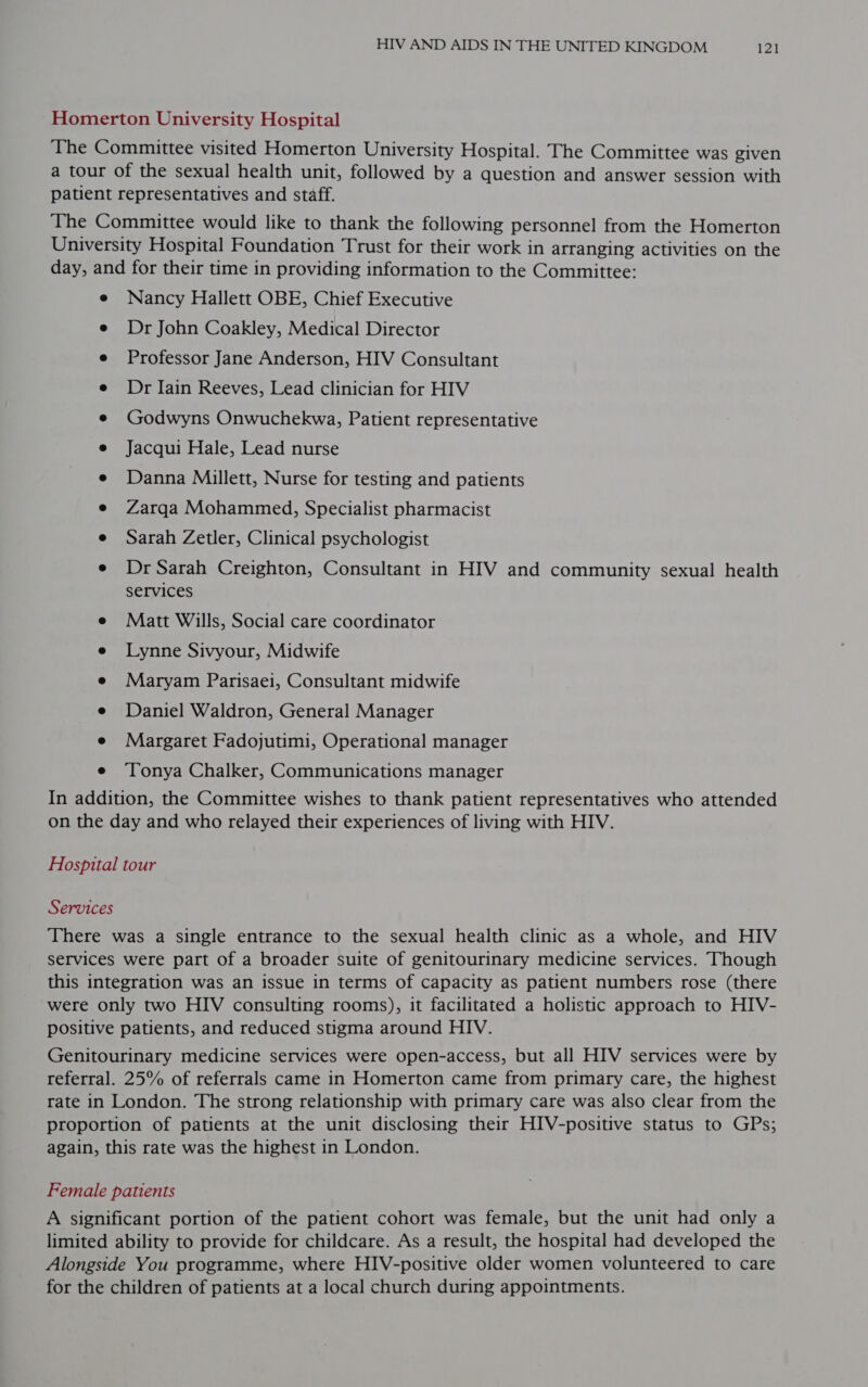 Homerton University Hospital The Committee visited Homerton University Hospital. The Committee was given a tour of the sexual health unit, followed by a question and answer session with patient representatives and staff. The Committee would like to thank the following personnel from the Homerton University Hospital Foundation Trust for their work in arranging activities on the day, and for their time in providing information to the Committee: e Nancy Hallett OBE, Chief Executive e Dr John Coakley, Medical Director e Professor Jane Anderson, HIV Consultant e Dr Iain Reeves, Lead clinician for HIV ¢ Godwyns Onwuchekwa, Patient representative e Jacqui Hale, Lead nurse e Danna Millett, Nurse for testing and patients e Zarqa Mohammed, Specialist pharmacist e Sarah Zetler, Clinical psychologist e Dr Sarah Creighton, Consultant in HIV and community sexual health services e Matt Wills, Social care coordinator e Lynne Sivyour, Midwife e Maryam Parisaei, Consultant midwife e Daniel Waldron, General Manager e Margaret Fadojutimi, Operational manager e ‘Tonya Chalker, Communications manager In addition, the Committee wishes to thank patient representatives who attended on the day and who relayed their experiences of living with HIV. Hospital tour Services There was a single entrance to the sexual health clinic as a whole, and HIV services were part of a broader suite of genitourinary medicine services. Though this integration was an issue in terms of capacity as patient numbers rose (there were only two HIV consulting rooms), it facilitated a holistic approach to HIV- positive patients, and reduced stigma around HIV. Genitourinary medicine services were open-access, but all HIV services were by referral. 25% of referrals came in Homerton came from primary care, the highest rate in London. The strong relationship with primary care was also clear from the proportion of patients at the unit disclosing their HIV-positive status to GPs; again, this rate was the highest in London. Female patients A significant portion of the patient cohort was female, but the unit had only a limited ability to provide for childcare. As a result, the hospital had developed the Alongside You programme, where HIV-positive older women volunteered to care for the children of patients at a local church during appointments.