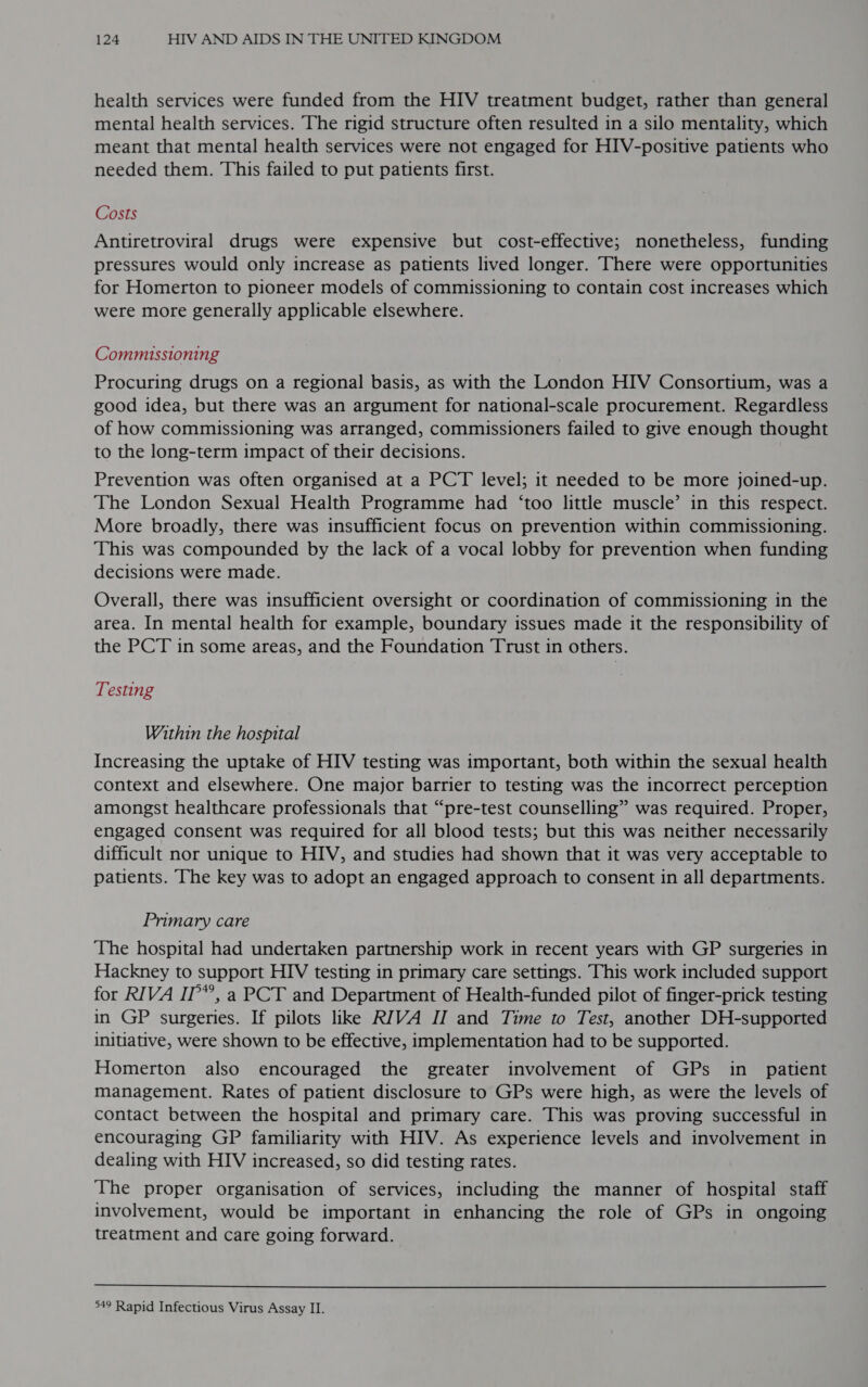 health services were funded from the HIV treatment budget, rather than general mental health services. The rigid structure often resulted in a silo mentality, which meant that mental health services were not engaged for HIV-positive patients who needed them. This failed to put patients first. Costs Antiretroviral drugs were expensive but cost-effective; nonetheless, funding pressures would only increase as patients lived longer. There were opportunities for Homerton to pioneer models of commissioning to contain cost increases which were more generally applicable elsewhere. Commissioning Procuring drugs on a regional basis, as with the London HIV Consortium, was a good idea, but there was an argument for national-scale procurement. Regardless of how commissioning was arranged, commissioners failed to give enough thought to the long-term impact of their decisions. Prevention was often organised at a PCT level; it needed to be more joined-up. The London Sexual Health Programme had ‘too little muscle’ in this respect. More broadly, there was insufficient focus on prevention within commissioning. ‘This was compounded by the lack of a vocal lobby for prevention when funding decisions were made. Overall, there was insufficient oversight or coordination of commissioning in the area. In mental health for example, boundary issues made it the responsibility of the PCT in some areas, and the Foundation Trust in others. Testing Within the hospital Increasing the uptake of HIV testing was important, both within the sexual health context and elsewhere. One major barrier to testing was the incorrect perception amongst healthcare professionals that “pre-test counselling” was required. Proper, engaged consent was required for all blood tests; but this was neither necessarily difficult nor unique to HIV, and studies had shown that it was very acceptable to patients. The key was to adopt an engaged approach to consent in all departments. Primary care The hospital had undertaken partnership work in recent years with GP surgeries in Hackney to support HIV testing in primary care settings. This work included support for RIVA IP’, a PCT and Department of Health-funded pilot of finger-prick testing in GP surgeries. If pilots like RIVA IJ and Time to Test, another DH-supported initiative, were shown to be effective, implementation had to be supported. Homerton also encouraged the greater involvement of GPs in _ patient management. Rates of patient disclosure to GPs were high, as were the levels of contact between the hospital and primary care. This was proving successful in encouraging GP familiarity with HIV. As experience levels and involvement in dealing with HIV increased, so did testing rates. The proper organisation of services, including the manner of hospital staff involvement, would be important in enhancing the role of GPs in ongoing treatment and care going forward.  49 Rapid Infectious Virus Assay II.