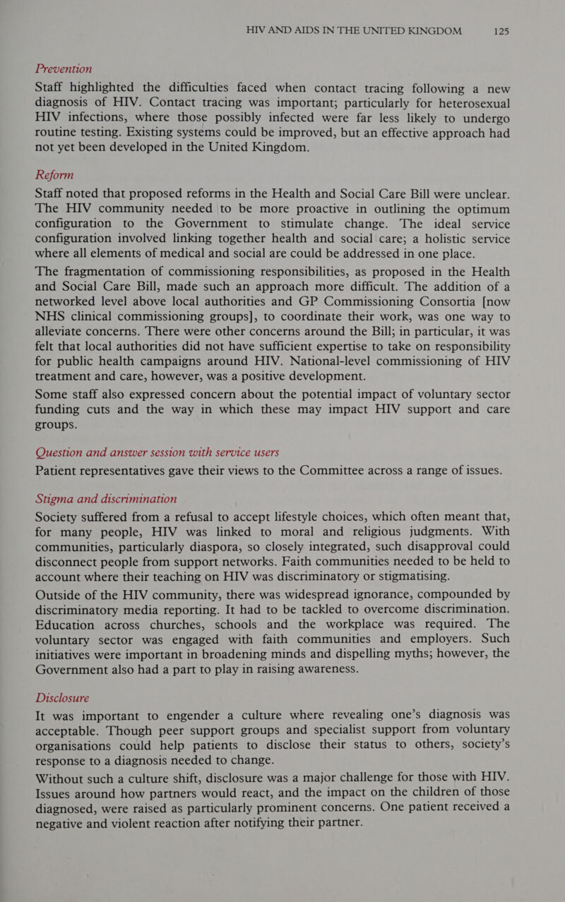 Prevention Staff highlighted the difficulties faced when contact tracing following a new diagnosis of HIV. Contact tracing was important; particularly for heterosexual HIV infections, where those possibly infected were far less likely to undergo routine testing. Existing systems could be improved, but an effective approach had not yet been developed in the United Kingdom. Reform Staff noted that proposed reforms in the Health and Social Care Bill were unclear. The HIV community needed |to be more proactive in outlining the optimum configuration to the Government to stimulate change. The ideal service configuration involved linking together health and social care; a holistic service where all elements of medical and social are could be addressed in one place. The fragmentation of commissioning responsibilities, as proposed in the Health and Social Care Bill, made such an approach more difficult. The addition of a networked level above local authorities and GP Commissioning Consortia [now NHS clinical commissioning groups], to coordinate their work, was one way to alleviate concerns. There were other concerns around the Bill; in particular, it was felt that local authorities did not have sufficient expertise to take on responsibility for public health campaigns around HIV. National-level commissioning of HIV treatment and care, however, was a positive development. Some staff also expressed concern about the potential impact of voluntary sector funding cuts and the way in which these may impact HIV support and care groups. Question and answer session with service users Patient representatives gave their views to the Committee across a range of issues. Stigma and discrimination Society suffered from a refusal to accept lifestyle choices, which often meant that, for many people, HIV was linked to moral and religious judgments. With communities, particularly diaspora, so closely integrated, such disapproval could disconnect people from support networks. Faith communities needed to be held to account where their teaching on HIV was discriminatory or stigmatising. Outside of the HIV community, there was widespread ignorance, compounded by discriminatory media reporting. It had to be tackled to overcome discrimination. Education across churches, schools and the workplace was required. The voluntary sector was engaged with faith communities and employers. Such initiatives were important in broadening minds and dispelling myths; however, the Government also had a part to play in raising awareness. Disclosure It was important to engender a culture where revealing one’s diagnosis was acceptable. Though peer support groups and specialist support from voluntary organisations could help patients to disclose their status to others, society’s response to a diagnosis needed to change. Without such a culture shift, disclosure was a major challenge for those with HIV. Issues around how partners would react, and the impact on the children of those diagnosed, were raised as particularly prominent concerns. One patient received a negative and violent reaction after notifying their partner.