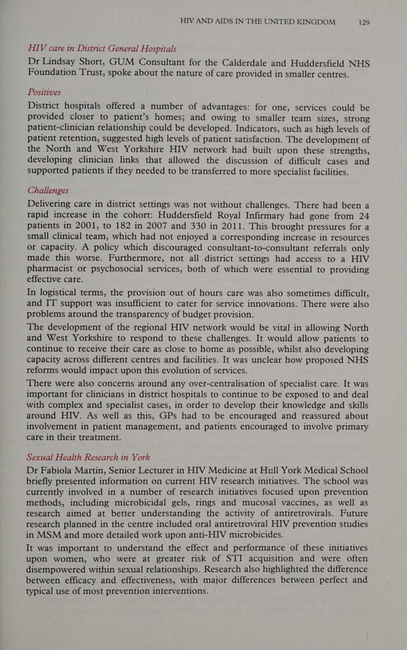 HIV care in District General Hospitals Dr Lindsay Short, GUM Consultant for the Calderdale and Huddersfield NHS Foundation Trust, spoke about the nature of care provided in smaller centres. Positives District hospitals offered a number of advantages: for one, services could be provided closer to patient’s homes; and owing to smaller team sizes, strong patient-clinician relationship could be developed. Indicators, such as high levels of patient retention, suggested high levels of patient satisfaction. The development of the North and West Yorkshire HIV network had built upon these strengths, developing clinician links that allowed the discussion of difficult cases and supported patients if they needed to be transferred to more specialist facilities. Challenges Delivering care in district settings was not without challenges. There had been a rapid increase in the cohort: Huddersfield Royal Infirmary had gone from 24 patients in 2001, to 182 in 2007 and 330 in 2011. This brought pressures for a small clinical team, which had not enjoyed a corresponding increase in resources or capacity. A policy which discouraged consultant-to-consultant referrals only made this worse. Furthermore, not all district settings had access to a HIV pharmacist or psychosocial services, both of which were essential to providing effective care. In logistical terms, the provision out of hours care was also sometimes difficult, and IT support was insufficient to cater for service innovations. There were also problems around the transparency of budget provision. The development of the regional HIV network would be vital in allowing North and West Yorkshire to respond to these challenges. It would allow patients to continue to receive their care as close to home as possible, whilst also developing capacity across different centres and facilities. It was unclear how proposed NHS reforms would impact upon this evolution of services. There were also concerns around any over-centralisation of specialist care. It was important for clinicians in district hospitals to continue to be exposed to and deal with complex and specialist cases, in order to develop their knowledge and skills around HIV. As well as this, GPs had to be encouraged and reassured about involvement in patient management, and patients encouraged to involve primary care in their treatment. Sexual Health Research in York Dr Fabiola Martin, Senior Lecturer in HIV Medicine at Hull York Medical School briefly presented information on current HIV research initiatives. The school was currently involved in a number of research initiatives focused upon prevention methods, including microbicidal gels, rings and mucosal vaccines, as well as research aimed at better understanding the activity of antiretrovirals. Future research planned in the centre included oral antiretroviral HIV prevention studies in MSM and more detailed work upon anti-HIV microbicides. It was important to understand the effect and performance of these initiatives upon women, who were at greater risk of STI acquisition and were often disempowered within sexual relationships. Research also highlighted the difference between efficacy and effectiveness, with major differences between perfect and typical use of most prevention interventions.