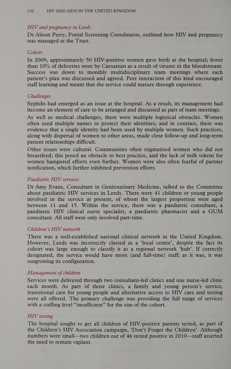 HIV and pregnancy in Leeds Dr Alison Perry, Foetal Screening Coordinator, outlined how HIV and pregnancy was managed at the Trust. Cohort In 2009, approximately 50 HIV-positive women gave birth at the hospital; fewer than 10% of deliveries were by Caesarean as a result of viruses in the bloodstream. Success was down to monthly multidisciplinary team meetings where each patient’s plan was discussed and agreed. Peer interaction of this kind encouraged staff learning and meant that the service could mature through experience. Challenges Syphilis had emerged as an issue at the hospital. As a result, its management had become an element of care to be arranged and discussed as part of team meetings. As well as medical challenges, there were multiple logistical obstacles. Women often used multiple names to protect their identities; and in contrast, there was evidence that a single identity had been used by multiple women. Such practices, along with dispersal of women to other areas, made close follow-up and long-term patient relationships difficult. Other issues were cultural. Communities often stigmatised women who did not breastfeed; this posed an obstacle to best practice, and the lack of milk tokens for women hampered efforts even further. Women were also often fearful of partner notification, which further inhibited prevention efforts. Paediatric HIV services Dr Amy Evans, Consultant in Genitourinary Medicine, talked to the Committee about paediatric HIV services in Leeds. There were 41 children or young people involved in the service at present, of whom the largest proportion were aged between 11 and 15. Within the service, there was a paediatric consultant, a paediatric HIV clinical nurse specialist, a paediatric pharmacist and a GUM consultant. All staff were only involved part-time. Children’s HIV network There was a well-established national clinical network in the United Kingdom. However, Leeds was incorrectly classed as a ‘local centre’, despite the fact its cohort was large enough to classify it as a regional network ‘hub’. If correctly designated, the service would have more (and full-time) staff; as it was, it was outgrowing its configuration. Management of children Services were delivered through two consultant-led clinics and one nurse-led clinic each month. As part of those clinics, a family and young person’s service, transitional care for young people and alternative access to HIV care and testing were all offered. The primary challenge was providing the full range of services with a staffing level “insufficient” for the size of the cohort. HIV testing The hospital sought to get all children of HIV-positive parents tested, as part of the Children’s HIV Association campaign, ‘Don’t Forget the Children’. Although numbers were small—two children out of 46 tested positive in 2010—staff asserted the need to remain vigilant.