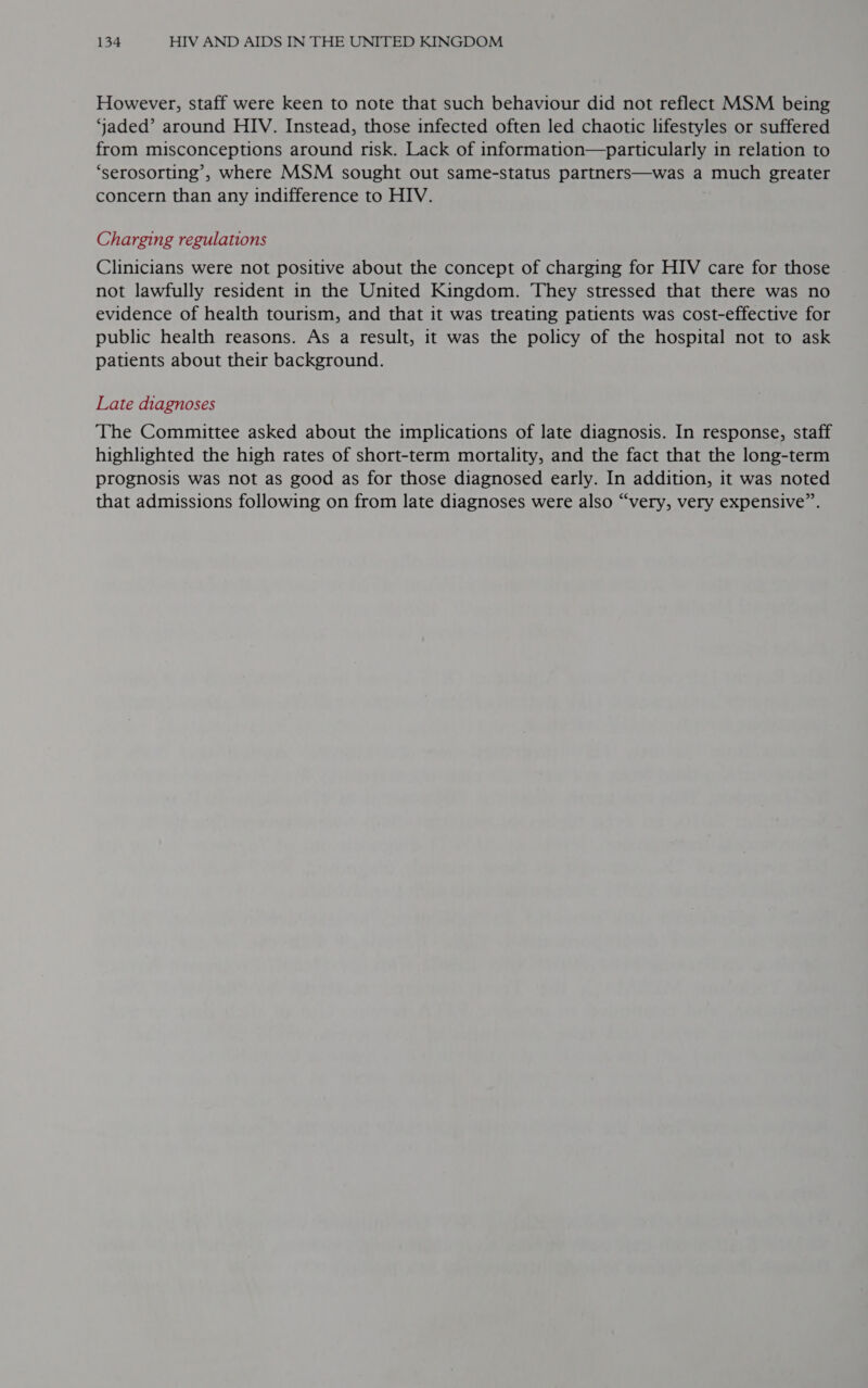 However, staff were keen to note that such behaviour did not reflect MSM being ‘jaded’ around HIV. Instead, those infected often led chaotic lifestyles or suffered from misconceptions around risk. Lack of information—particularly in relation to ‘serosorting’, where MSM sought out same-status partners—was a much greater concern than any indifference to HIV. Charging regulations Clinicians were not positive about the concept of charging for HIV care for those not lawfully resident in the United Kingdom. They stressed that there was no evidence of health tourism, and that it was treating patients was cost-effective for public health reasons. As a result, it was the policy of the hospital not to ask patients about their background. Late diagnoses The Committee asked about the implications of late diagnosis. In response, staff highlighted the high rates of short-term mortality, and the fact that the long-term prognosis was not as good as for those diagnosed early. In addition, it was noted that admissions following on from late diagnoses were also “very, very expensive”.