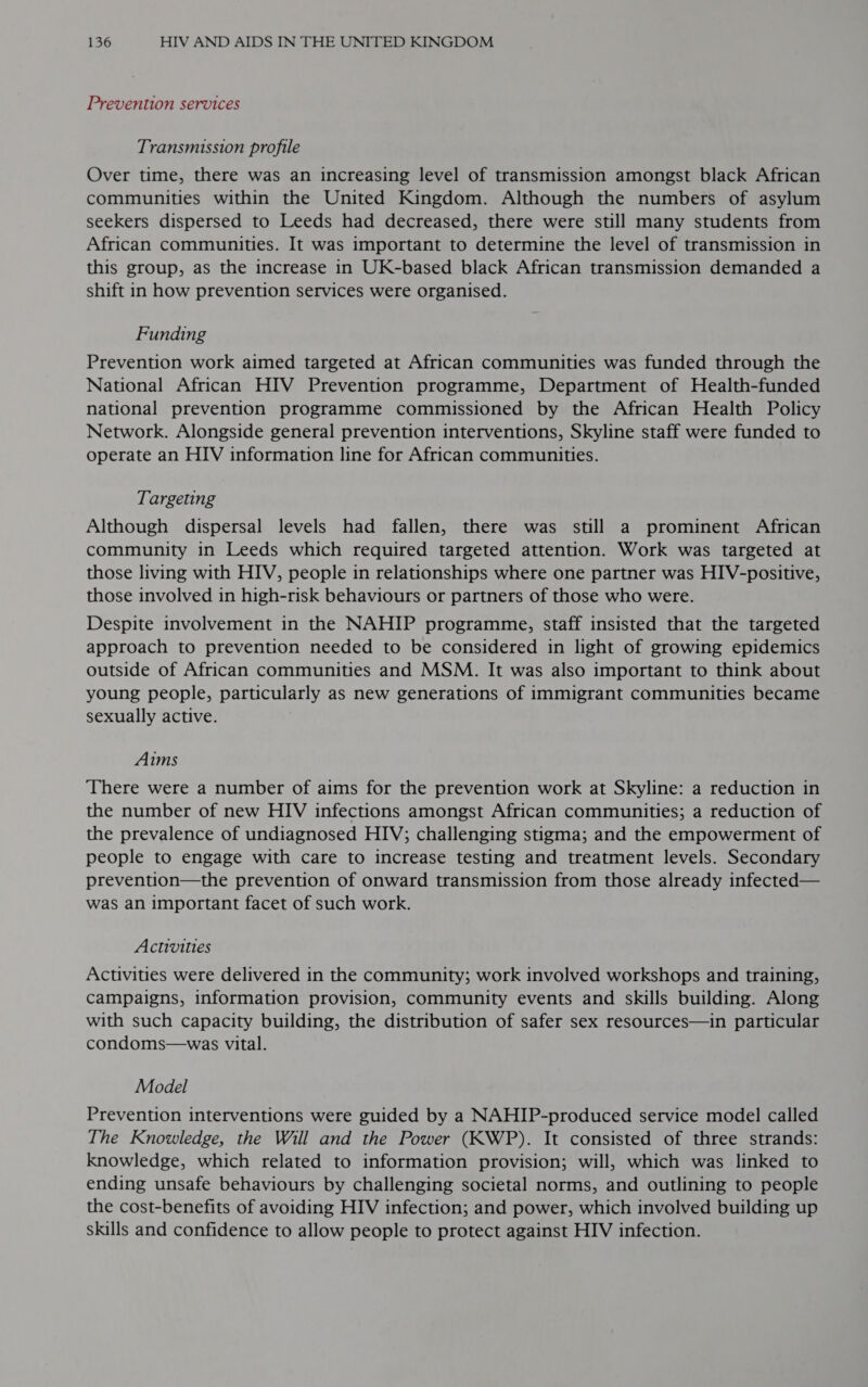 Prevention services Transmission profile Over time, there was an increasing level of transmission amongst black African communities within the United Kingdom. Although the numbers of asylum seekers dispersed to Leeds had decreased, there were still many students from African communities. It was important to determine the level of transmission in this group, as the increase in UK-based black African transmission demanded a shift in how prevention services were organised. Funding Prevention work aimed targeted at African communities was funded through the National African HIV Prevention programme, Department of Health-funded national prevention programme commissioned by the African Health Policy Network. Alongside general prevention interventions, Skyline staff were funded to operate an HIV information line for African communities. Targeting Although dispersal levels had fallen, there was still a prominent African community in Leeds which required targeted attention. Work was targeted at those living with HIV, people in relationships where one partner was HIV-positive, those involved in high-risk behaviours or partners of those who were. Despite involvement in the NAHIP programme, staff insisted that the targeted approach to prevention needed to be considered in light of growing epidemics outside of African communities and MSM. It was also important to think about young people, particularly as new generations of immigrant communities became sexually active. Aims ‘There were a number of aims for the prevention work at Skyline: a reduction in the number of new HIV infections amongst African communities; a reduction of the prevalence of undiagnosed HIV; challenging stigma; and the empowerment of people to engage with care to increase testing and treatment levels. Secondary prevention—the prevention of onward transmission from those already infected— was an important facet of such work. Activities Activities were delivered in the community; work involved workshops and training, campaigns, information provision, community events and skills building. Along with such capacity building, the distribution of safer sex resources—in particular condoms—was vital. Model Prevention interventions were guided by a NAHIP-produced service model called The Knowledge, the Will and the Power (KWP). It consisted of three strands: knowledge, which related to information provision; will, which was linked to ending unsafe behaviours by challenging societal norms, and outlining to people the cost-benefits of avoiding HIV infection; and power, which involved building up skills and confidence to allow people to protect against HIV infection.